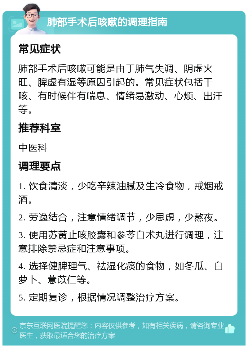 肺部手术后咳嗽的调理指南 常见症状 肺部手术后咳嗽可能是由于肺气失调、阴虚火旺、脾虚有湿等原因引起的。常见症状包括干咳、有时候伴有喘息、情绪易激动、心烦、出汗等。 推荐科室 中医科 调理要点 1. 饮食清淡，少吃辛辣油腻及生冷食物，戒烟戒酒。 2. 劳逸结合，注意情绪调节，少思虑，少熬夜。 3. 使用苏黄止咳胶囊和参苓白术丸进行调理，注意排除禁忌症和注意事项。 4. 选择健脾理气、祛湿化痰的食物，如冬瓜、白萝卜、薏苡仁等。 5. 定期复诊，根据情况调整治疗方案。