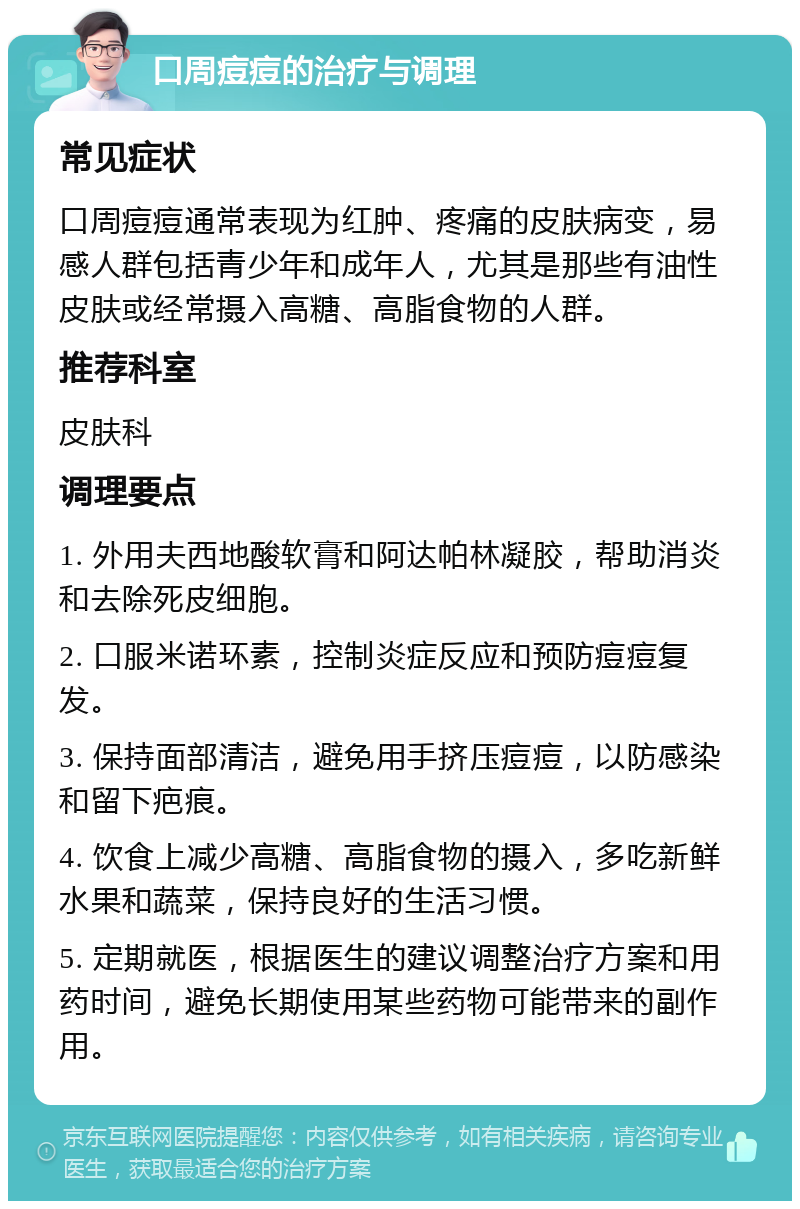 口周痘痘的治疗与调理 常见症状 口周痘痘通常表现为红肿、疼痛的皮肤病变，易感人群包括青少年和成年人，尤其是那些有油性皮肤或经常摄入高糖、高脂食物的人群。 推荐科室 皮肤科 调理要点 1. 外用夫西地酸软膏和阿达帕林凝胶，帮助消炎和去除死皮细胞。 2. 口服米诺环素，控制炎症反应和预防痘痘复发。 3. 保持面部清洁，避免用手挤压痘痘，以防感染和留下疤痕。 4. 饮食上减少高糖、高脂食物的摄入，多吃新鲜水果和蔬菜，保持良好的生活习惯。 5. 定期就医，根据医生的建议调整治疗方案和用药时间，避免长期使用某些药物可能带来的副作用。