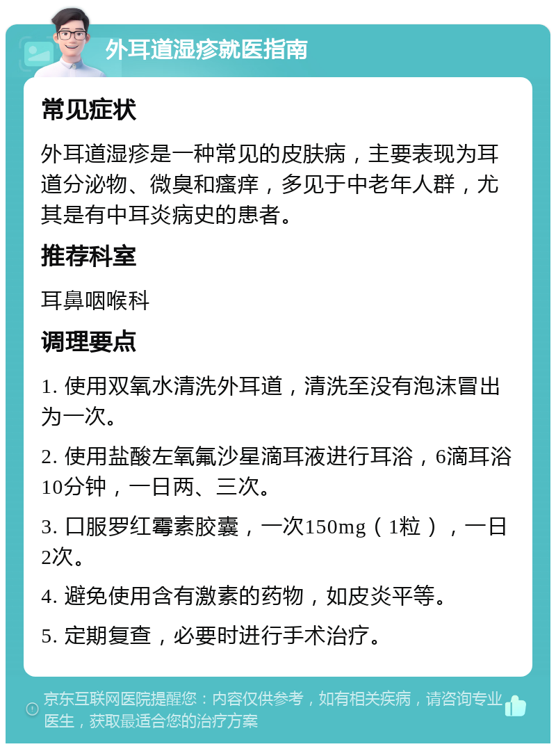 外耳道湿疹就医指南 常见症状 外耳道湿疹是一种常见的皮肤病，主要表现为耳道分泌物、微臭和瘙痒，多见于中老年人群，尤其是有中耳炎病史的患者。 推荐科室 耳鼻咽喉科 调理要点 1. 使用双氧水清洗外耳道，清洗至没有泡沫冒出为一次。 2. 使用盐酸左氧氟沙星滴耳液进行耳浴，6滴耳浴10分钟，一日两、三次。 3. 口服罗红霉素胶囊，一次150mg（1粒），一日2次。 4. 避免使用含有激素的药物，如皮炎平等。 5. 定期复查，必要时进行手术治疗。