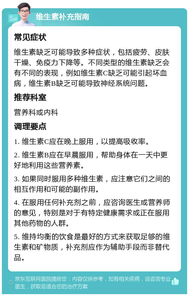 维生素补充指南 常见症状 维生素缺乏可能导致多种症状，包括疲劳、皮肤干燥、免疫力下降等。不同类型的维生素缺乏会有不同的表现，例如维生素C缺乏可能引起坏血病，维生素B缺乏可能导致神经系统问题。 推荐科室 营养科或内科 调理要点 1. 维生素C应在晚上服用，以提高吸收率。 2. 维生素B应在早晨服用，帮助身体在一天中更好地利用这些营养素。 3. 如果同时服用多种维生素，应注意它们之间的相互作用和可能的副作用。 4. 在服用任何补充剂之前，应咨询医生或营养师的意见，特别是对于有特定健康需求或正在服用其他药物的人群。 5. 维持均衡的饮食是最好的方式来获取足够的维生素和矿物质，补充剂应作为辅助手段而非替代品。