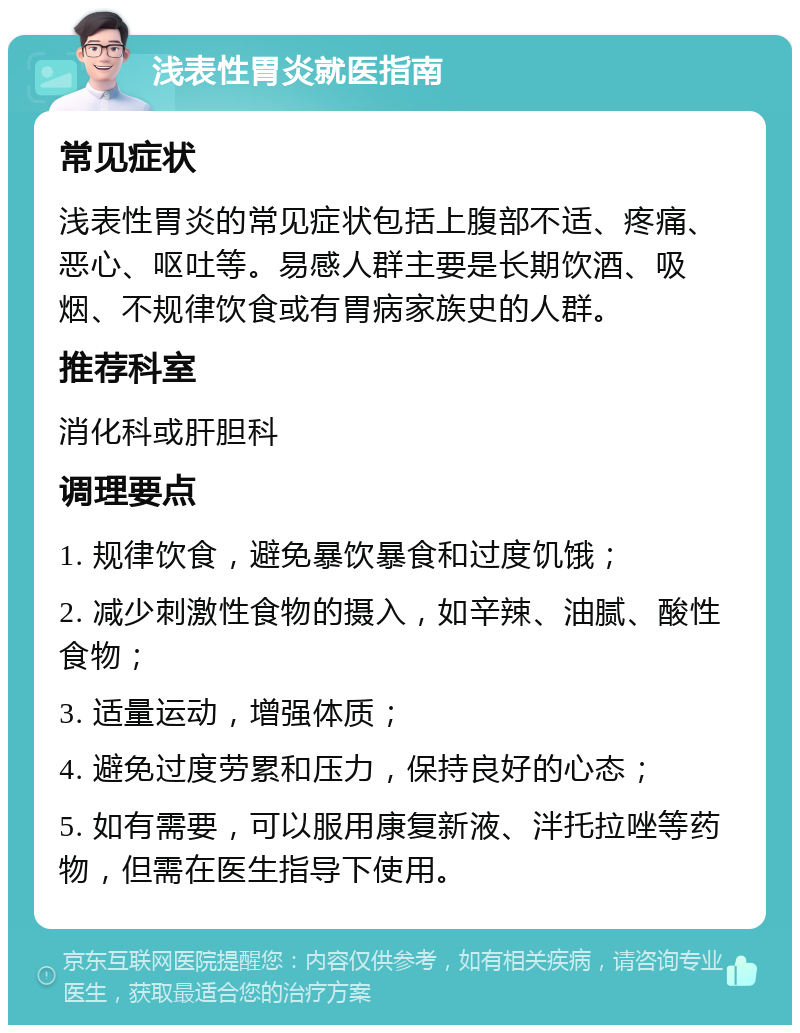 浅表性胃炎就医指南 常见症状 浅表性胃炎的常见症状包括上腹部不适、疼痛、恶心、呕吐等。易感人群主要是长期饮酒、吸烟、不规律饮食或有胃病家族史的人群。 推荐科室 消化科或肝胆科 调理要点 1. 规律饮食，避免暴饮暴食和过度饥饿； 2. 减少刺激性食物的摄入，如辛辣、油腻、酸性食物； 3. 适量运动，增强体质； 4. 避免过度劳累和压力，保持良好的心态； 5. 如有需要，可以服用康复新液、泮托拉唑等药物，但需在医生指导下使用。