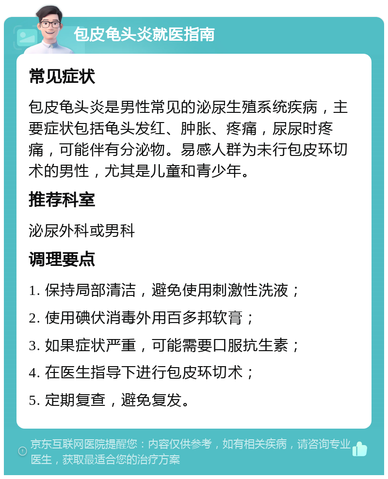 包皮龟头炎就医指南 常见症状 包皮龟头炎是男性常见的泌尿生殖系统疾病，主要症状包括龟头发红、肿胀、疼痛，尿尿时疼痛，可能伴有分泌物。易感人群为未行包皮环切术的男性，尤其是儿童和青少年。 推荐科室 泌尿外科或男科 调理要点 1. 保持局部清洁，避免使用刺激性洗液； 2. 使用碘伏消毒外用百多邦软膏； 3. 如果症状严重，可能需要口服抗生素； 4. 在医生指导下进行包皮环切术； 5. 定期复查，避免复发。