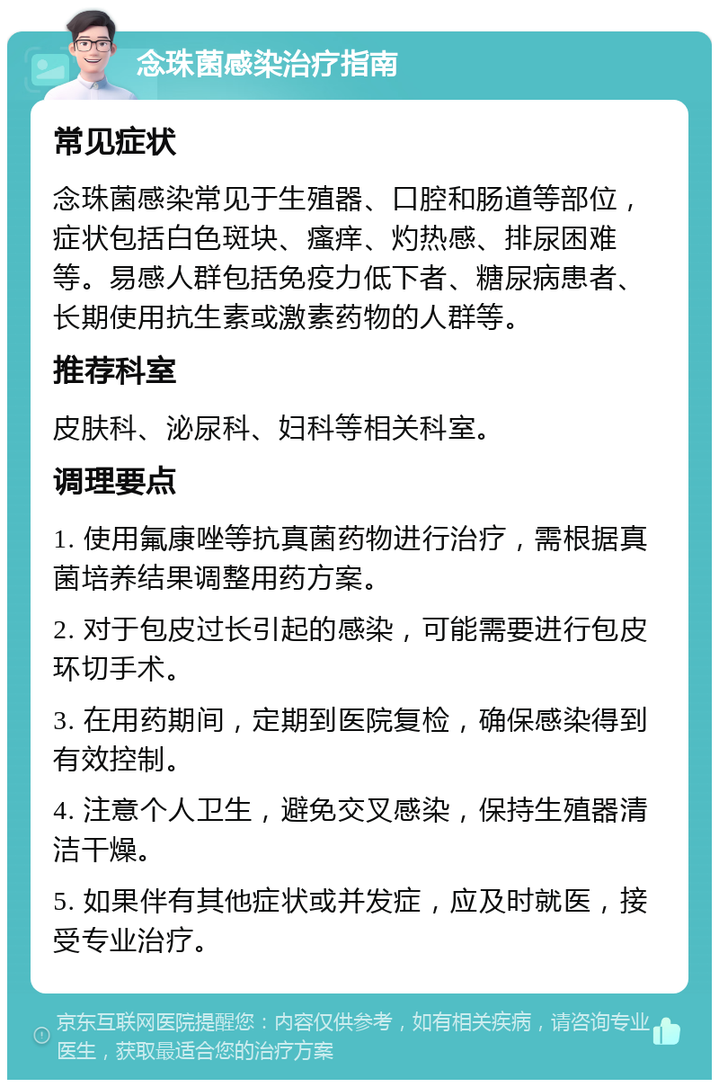 念珠菌感染治疗指南 常见症状 念珠菌感染常见于生殖器、口腔和肠道等部位，症状包括白色斑块、瘙痒、灼热感、排尿困难等。易感人群包括免疫力低下者、糖尿病患者、长期使用抗生素或激素药物的人群等。 推荐科室 皮肤科、泌尿科、妇科等相关科室。 调理要点 1. 使用氟康唑等抗真菌药物进行治疗，需根据真菌培养结果调整用药方案。 2. 对于包皮过长引起的感染，可能需要进行包皮环切手术。 3. 在用药期间，定期到医院复检，确保感染得到有效控制。 4. 注意个人卫生，避免交叉感染，保持生殖器清洁干燥。 5. 如果伴有其他症状或并发症，应及时就医，接受专业治疗。