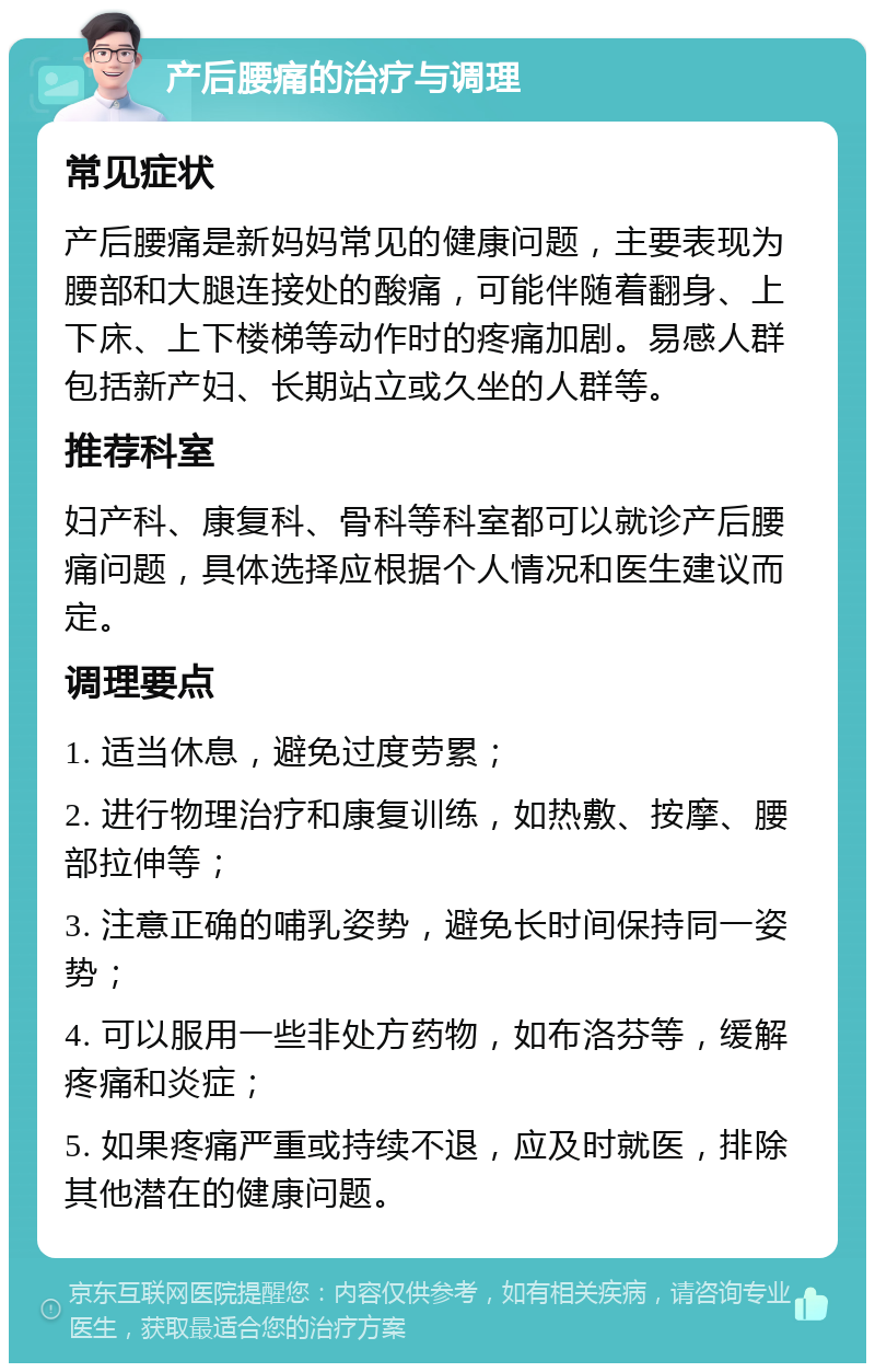 产后腰痛的治疗与调理 常见症状 产后腰痛是新妈妈常见的健康问题，主要表现为腰部和大腿连接处的酸痛，可能伴随着翻身、上下床、上下楼梯等动作时的疼痛加剧。易感人群包括新产妇、长期站立或久坐的人群等。 推荐科室 妇产科、康复科、骨科等科室都可以就诊产后腰痛问题，具体选择应根据个人情况和医生建议而定。 调理要点 1. 适当休息，避免过度劳累； 2. 进行物理治疗和康复训练，如热敷、按摩、腰部拉伸等； 3. 注意正确的哺乳姿势，避免长时间保持同一姿势； 4. 可以服用一些非处方药物，如布洛芬等，缓解疼痛和炎症； 5. 如果疼痛严重或持续不退，应及时就医，排除其他潜在的健康问题。