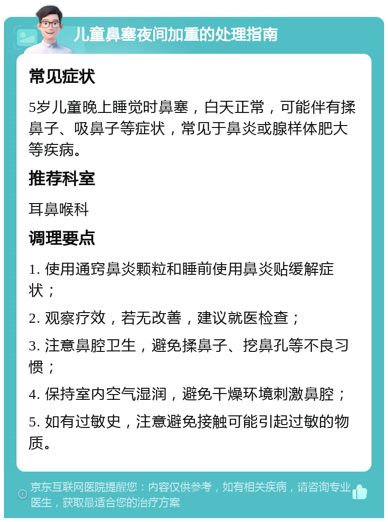 儿童鼻塞夜间加重的处理指南 常见症状 5岁儿童晚上睡觉时鼻塞，白天正常，可能伴有揉鼻子、吸鼻子等症状，常见于鼻炎或腺样体肥大等疾病。 推荐科室 耳鼻喉科 调理要点 1. 使用通窍鼻炎颗粒和睡前使用鼻炎贴缓解症状； 2. 观察疗效，若无改善，建议就医检查； 3. 注意鼻腔卫生，避免揉鼻子、挖鼻孔等不良习惯； 4. 保持室内空气湿润，避免干燥环境刺激鼻腔； 5. 如有过敏史，注意避免接触可能引起过敏的物质。