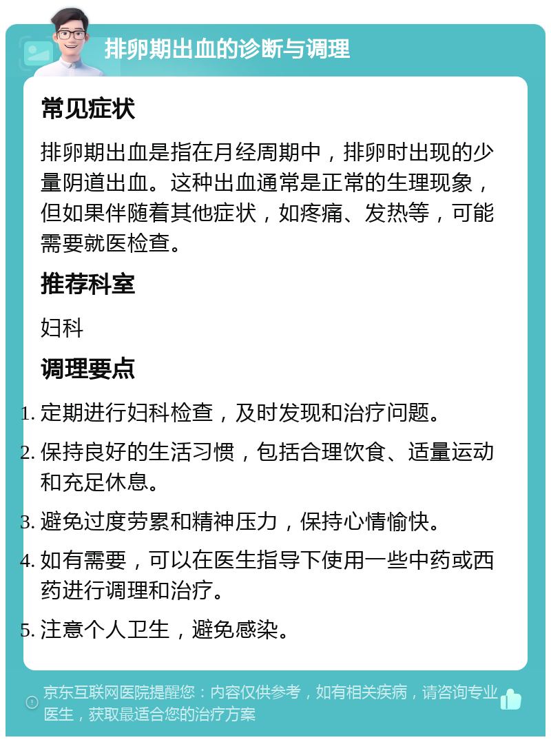 排卵期出血的诊断与调理 常见症状 排卵期出血是指在月经周期中，排卵时出现的少量阴道出血。这种出血通常是正常的生理现象，但如果伴随着其他症状，如疼痛、发热等，可能需要就医检查。 推荐科室 妇科 调理要点 定期进行妇科检查，及时发现和治疗问题。 保持良好的生活习惯，包括合理饮食、适量运动和充足休息。 避免过度劳累和精神压力，保持心情愉快。 如有需要，可以在医生指导下使用一些中药或西药进行调理和治疗。 注意个人卫生，避免感染。