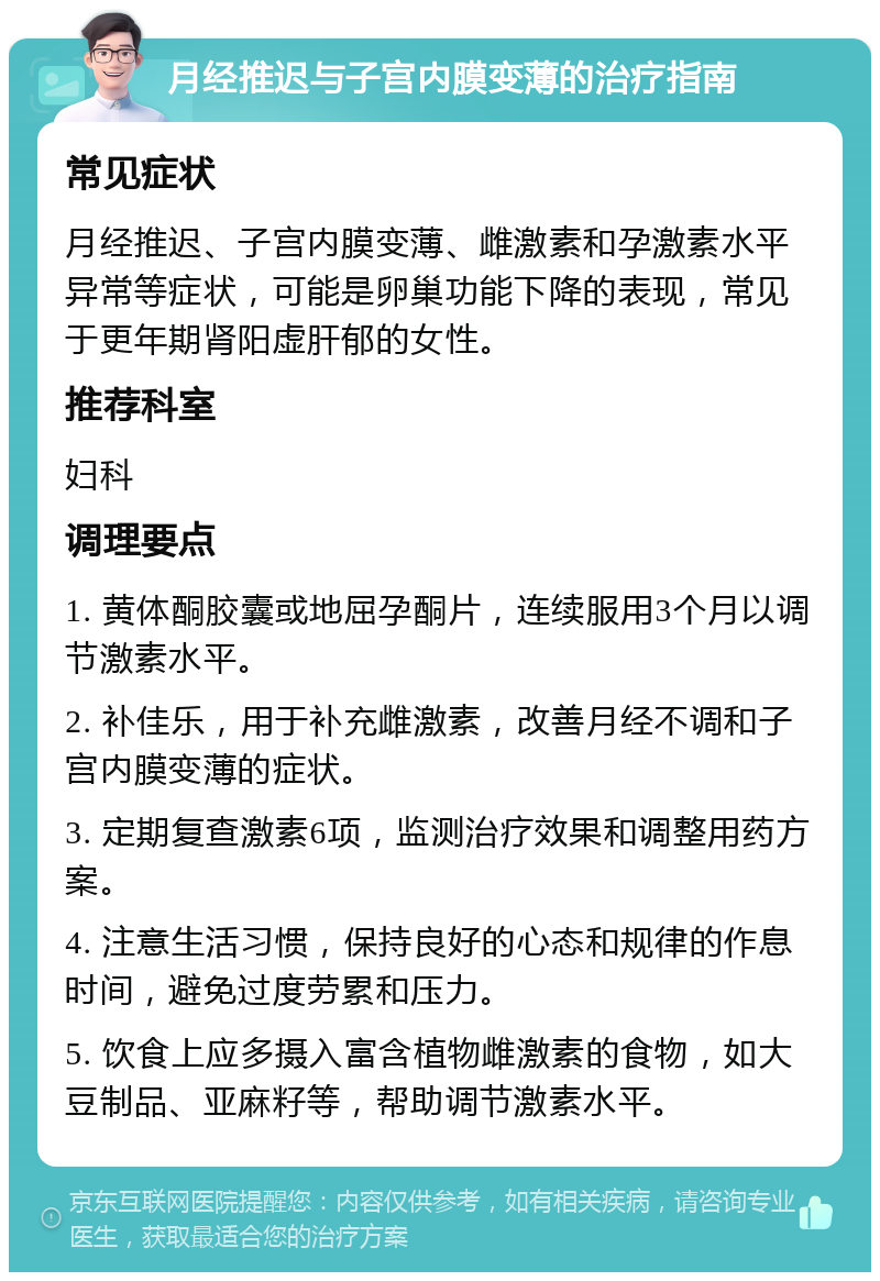 月经推迟与子宫内膜变薄的治疗指南 常见症状 月经推迟、子宫内膜变薄、雌激素和孕激素水平异常等症状，可能是卵巢功能下降的表现，常见于更年期肾阳虚肝郁的女性。 推荐科室 妇科 调理要点 1. 黄体酮胶囊或地屈孕酮片，连续服用3个月以调节激素水平。 2. 补佳乐，用于补充雌激素，改善月经不调和子宫内膜变薄的症状。 3. 定期复查激素6项，监测治疗效果和调整用药方案。 4. 注意生活习惯，保持良好的心态和规律的作息时间，避免过度劳累和压力。 5. 饮食上应多摄入富含植物雌激素的食物，如大豆制品、亚麻籽等，帮助调节激素水平。