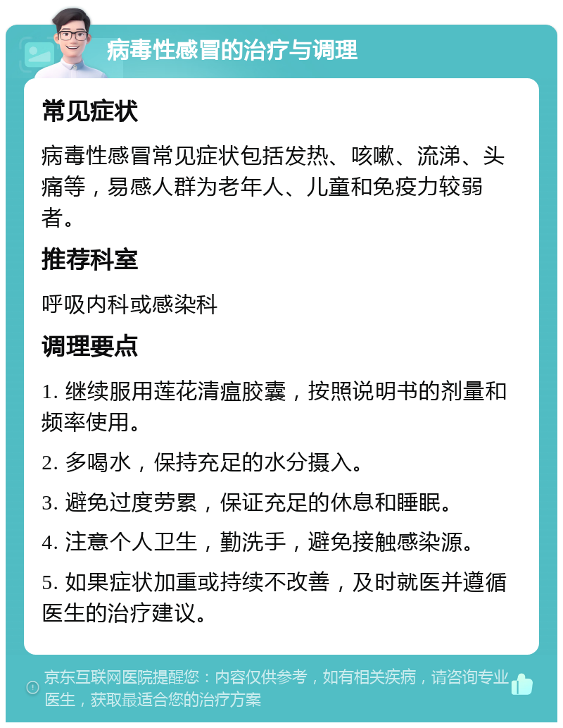 病毒性感冒的治疗与调理 常见症状 病毒性感冒常见症状包括发热、咳嗽、流涕、头痛等，易感人群为老年人、儿童和免疫力较弱者。 推荐科室 呼吸内科或感染科 调理要点 1. 继续服用莲花清瘟胶囊，按照说明书的剂量和频率使用。 2. 多喝水，保持充足的水分摄入。 3. 避免过度劳累，保证充足的休息和睡眠。 4. 注意个人卫生，勤洗手，避免接触感染源。 5. 如果症状加重或持续不改善，及时就医并遵循医生的治疗建议。