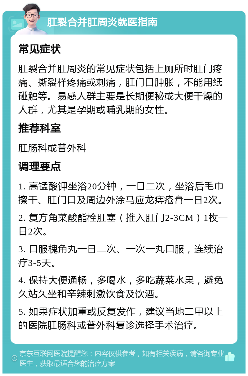 肛裂合并肛周炎就医指南 常见症状 肛裂合并肛周炎的常见症状包括上厕所时肛门疼痛、撕裂样疼痛或刺痛，肛门口肿胀，不能用纸碰触等。易感人群主要是长期便秘或大便干燥的人群，尤其是孕期或哺乳期的女性。 推荐科室 肛肠科或普外科 调理要点 1. 高锰酸钾坐浴20分钟，一日二次，坐浴后毛巾擦干、肛门口及周边外涂马应龙痔疮膏一日2次。 2. 复方角菜酸酯栓肛塞（推入肛门2-3CM）1枚一日2次。 3. 口服槐角丸一日二次、一次一丸口服，连续治疗3-5天。 4. 保持大便通畅，多喝水，多吃蔬菜水果，避免久站久坐和辛辣刺激饮食及饮酒。 5. 如果症状加重或反复发作，建议当地二甲以上的医院肛肠科或普外科复诊选择手术治疗。