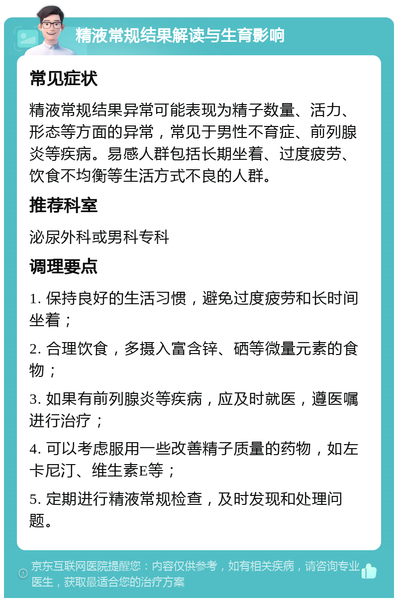 精液常规结果解读与生育影响 常见症状 精液常规结果异常可能表现为精子数量、活力、形态等方面的异常，常见于男性不育症、前列腺炎等疾病。易感人群包括长期坐着、过度疲劳、饮食不均衡等生活方式不良的人群。 推荐科室 泌尿外科或男科专科 调理要点 1. 保持良好的生活习惯，避免过度疲劳和长时间坐着； 2. 合理饮食，多摄入富含锌、硒等微量元素的食物； 3. 如果有前列腺炎等疾病，应及时就医，遵医嘱进行治疗； 4. 可以考虑服用一些改善精子质量的药物，如左卡尼汀、维生素E等； 5. 定期进行精液常规检查，及时发现和处理问题。