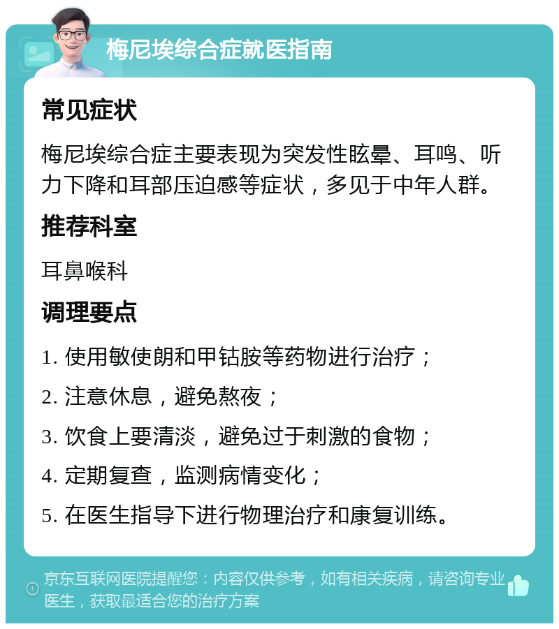 梅尼埃综合症就医指南 常见症状 梅尼埃综合症主要表现为突发性眩晕、耳鸣、听力下降和耳部压迫感等症状，多见于中年人群。 推荐科室 耳鼻喉科 调理要点 1. 使用敏使朗和甲钴胺等药物进行治疗； 2. 注意休息，避免熬夜； 3. 饮食上要清淡，避免过于刺激的食物； 4. 定期复查，监测病情变化； 5. 在医生指导下进行物理治疗和康复训练。