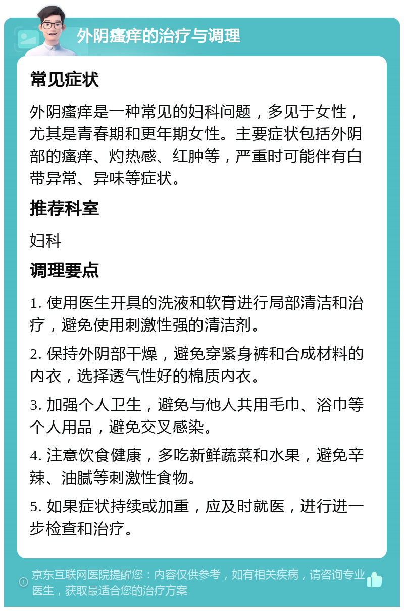 外阴瘙痒的治疗与调理 常见症状 外阴瘙痒是一种常见的妇科问题，多见于女性，尤其是青春期和更年期女性。主要症状包括外阴部的瘙痒、灼热感、红肿等，严重时可能伴有白带异常、异味等症状。 推荐科室 妇科 调理要点 1. 使用医生开具的洗液和软膏进行局部清洁和治疗，避免使用刺激性强的清洁剂。 2. 保持外阴部干燥，避免穿紧身裤和合成材料的内衣，选择透气性好的棉质内衣。 3. 加强个人卫生，避免与他人共用毛巾、浴巾等个人用品，避免交叉感染。 4. 注意饮食健康，多吃新鲜蔬菜和水果，避免辛辣、油腻等刺激性食物。 5. 如果症状持续或加重，应及时就医，进行进一步检查和治疗。