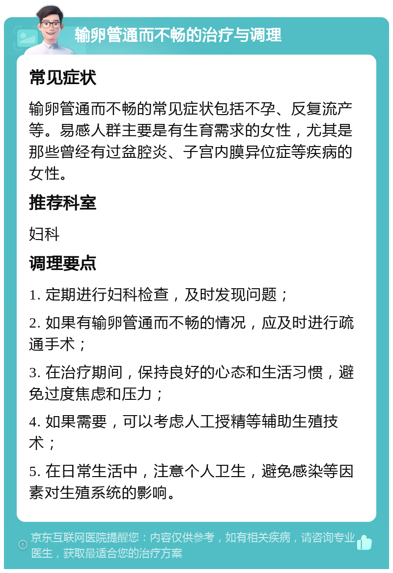 输卵管通而不畅的治疗与调理 常见症状 输卵管通而不畅的常见症状包括不孕、反复流产等。易感人群主要是有生育需求的女性，尤其是那些曾经有过盆腔炎、子宫内膜异位症等疾病的女性。 推荐科室 妇科 调理要点 1. 定期进行妇科检查，及时发现问题； 2. 如果有输卵管通而不畅的情况，应及时进行疏通手术； 3. 在治疗期间，保持良好的心态和生活习惯，避免过度焦虑和压力； 4. 如果需要，可以考虑人工授精等辅助生殖技术； 5. 在日常生活中，注意个人卫生，避免感染等因素对生殖系统的影响。