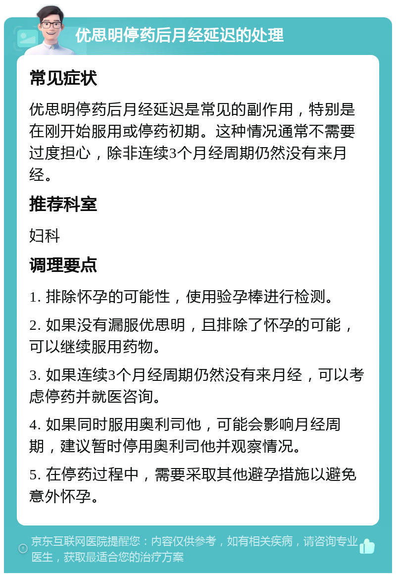 优思明停药后月经延迟的处理 常见症状 优思明停药后月经延迟是常见的副作用，特别是在刚开始服用或停药初期。这种情况通常不需要过度担心，除非连续3个月经周期仍然没有来月经。 推荐科室 妇科 调理要点 1. 排除怀孕的可能性，使用验孕棒进行检测。 2. 如果没有漏服优思明，且排除了怀孕的可能，可以继续服用药物。 3. 如果连续3个月经周期仍然没有来月经，可以考虑停药并就医咨询。 4. 如果同时服用奥利司他，可能会影响月经周期，建议暂时停用奥利司他并观察情况。 5. 在停药过程中，需要采取其他避孕措施以避免意外怀孕。