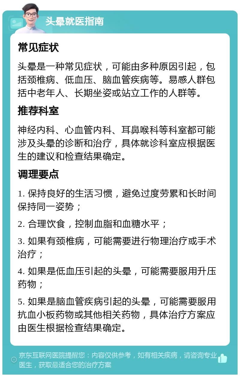 头晕就医指南 常见症状 头晕是一种常见症状，可能由多种原因引起，包括颈椎病、低血压、脑血管疾病等。易感人群包括中老年人、长期坐姿或站立工作的人群等。 推荐科室 神经内科、心血管内科、耳鼻喉科等科室都可能涉及头晕的诊断和治疗，具体就诊科室应根据医生的建议和检查结果确定。 调理要点 1. 保持良好的生活习惯，避免过度劳累和长时间保持同一姿势； 2. 合理饮食，控制血脂和血糖水平； 3. 如果有颈椎病，可能需要进行物理治疗或手术治疗； 4. 如果是低血压引起的头晕，可能需要服用升压药物； 5. 如果是脑血管疾病引起的头晕，可能需要服用抗血小板药物或其他相关药物，具体治疗方案应由医生根据检查结果确定。