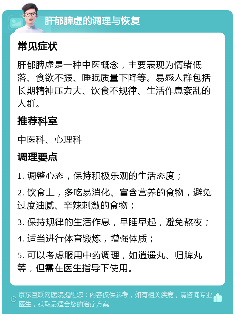 肝郁脾虚的调理与恢复 常见症状 肝郁脾虚是一种中医概念，主要表现为情绪低落、食欲不振、睡眠质量下降等。易感人群包括长期精神压力大、饮食不规律、生活作息紊乱的人群。 推荐科室 中医科、心理科 调理要点 1. 调整心态，保持积极乐观的生活态度； 2. 饮食上，多吃易消化、富含营养的食物，避免过度油腻、辛辣刺激的食物； 3. 保持规律的生活作息，早睡早起，避免熬夜； 4. 适当进行体育锻炼，增强体质； 5. 可以考虑服用中药调理，如逍遥丸、归脾丸等，但需在医生指导下使用。