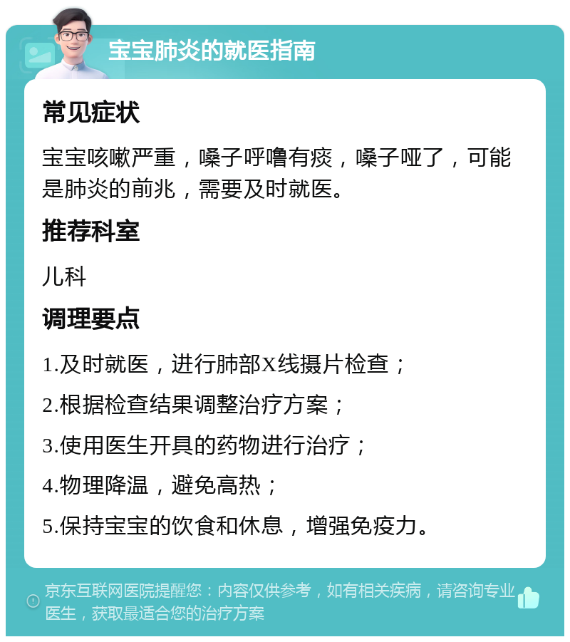 宝宝肺炎的就医指南 常见症状 宝宝咳嗽严重，嗓子呼噜有痰，嗓子哑了，可能是肺炎的前兆，需要及时就医。 推荐科室 儿科 调理要点 1.及时就医，进行肺部X线摄片检查； 2.根据检查结果调整治疗方案； 3.使用医生开具的药物进行治疗； 4.物理降温，避免高热； 5.保持宝宝的饮食和休息，增强免疫力。