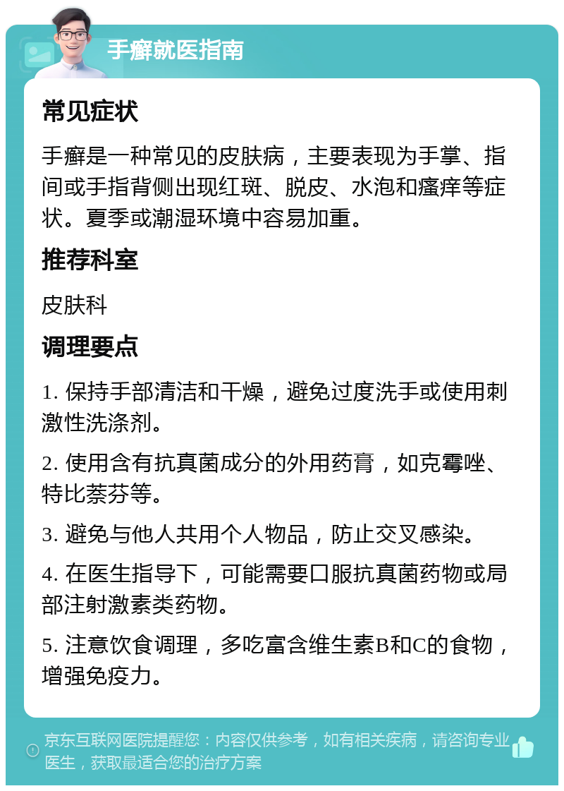 手癣就医指南 常见症状 手癣是一种常见的皮肤病，主要表现为手掌、指间或手指背侧出现红斑、脱皮、水泡和瘙痒等症状。夏季或潮湿环境中容易加重。 推荐科室 皮肤科 调理要点 1. 保持手部清洁和干燥，避免过度洗手或使用刺激性洗涤剂。 2. 使用含有抗真菌成分的外用药膏，如克霉唑、特比萘芬等。 3. 避免与他人共用个人物品，防止交叉感染。 4. 在医生指导下，可能需要口服抗真菌药物或局部注射激素类药物。 5. 注意饮食调理，多吃富含维生素B和C的食物，增强免疫力。