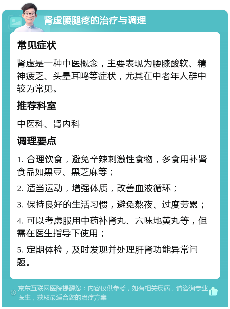 肾虚腰腿疼的治疗与调理 常见症状 肾虚是一种中医概念，主要表现为腰膝酸软、精神疲乏、头晕耳鸣等症状，尤其在中老年人群中较为常见。 推荐科室 中医科、肾内科 调理要点 1. 合理饮食，避免辛辣刺激性食物，多食用补肾食品如黑豆、黑芝麻等； 2. 适当运动，增强体质，改善血液循环； 3. 保持良好的生活习惯，避免熬夜、过度劳累； 4. 可以考虑服用中药补肾丸、六味地黄丸等，但需在医生指导下使用； 5. 定期体检，及时发现并处理肝肾功能异常问题。