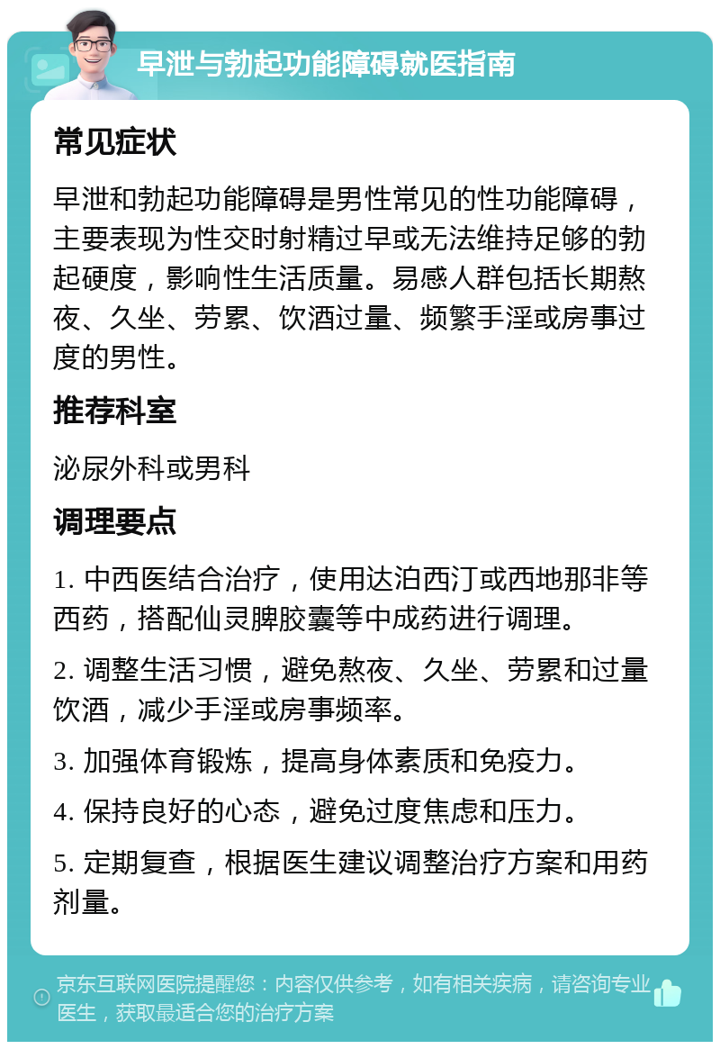 早泄与勃起功能障碍就医指南 常见症状 早泄和勃起功能障碍是男性常见的性功能障碍，主要表现为性交时射精过早或无法维持足够的勃起硬度，影响性生活质量。易感人群包括长期熬夜、久坐、劳累、饮酒过量、频繁手淫或房事过度的男性。 推荐科室 泌尿外科或男科 调理要点 1. 中西医结合治疗，使用达泊西汀或西地那非等西药，搭配仙灵脾胶囊等中成药进行调理。 2. 调整生活习惯，避免熬夜、久坐、劳累和过量饮酒，减少手淫或房事频率。 3. 加强体育锻炼，提高身体素质和免疫力。 4. 保持良好的心态，避免过度焦虑和压力。 5. 定期复查，根据医生建议调整治疗方案和用药剂量。