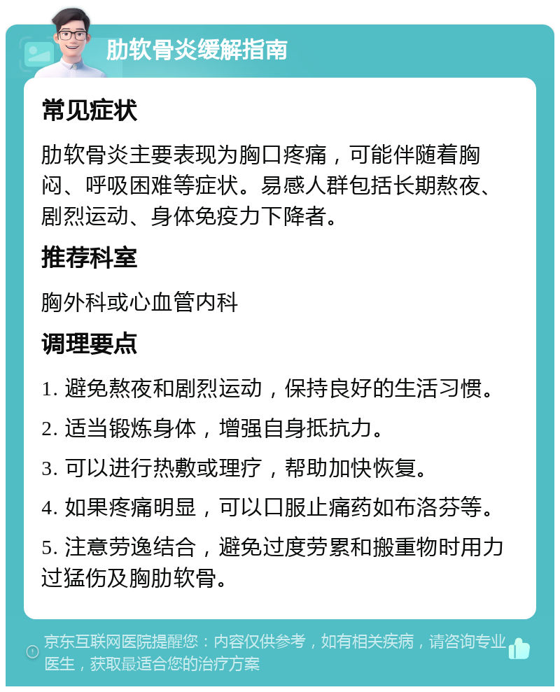 肋软骨炎缓解指南 常见症状 肋软骨炎主要表现为胸口疼痛，可能伴随着胸闷、呼吸困难等症状。易感人群包括长期熬夜、剧烈运动、身体免疫力下降者。 推荐科室 胸外科或心血管内科 调理要点 1. 避免熬夜和剧烈运动，保持良好的生活习惯。 2. 适当锻炼身体，增强自身抵抗力。 3. 可以进行热敷或理疗，帮助加快恢复。 4. 如果疼痛明显，可以口服止痛药如布洛芬等。 5. 注意劳逸结合，避免过度劳累和搬重物时用力过猛伤及胸肋软骨。