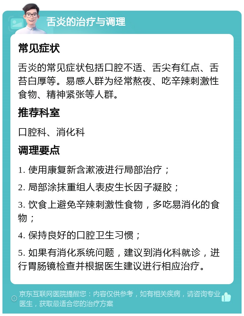 舌炎的治疗与调理 常见症状 舌炎的常见症状包括口腔不适、舌尖有红点、舌苔白厚等。易感人群为经常熬夜、吃辛辣刺激性食物、精神紧张等人群。 推荐科室 口腔科、消化科 调理要点 1. 使用康复新含漱液进行局部治疗； 2. 局部涂抹重组人表皮生长因子凝胶； 3. 饮食上避免辛辣刺激性食物，多吃易消化的食物； 4. 保持良好的口腔卫生习惯； 5. 如果有消化系统问题，建议到消化科就诊，进行胃肠镜检查并根据医生建议进行相应治疗。