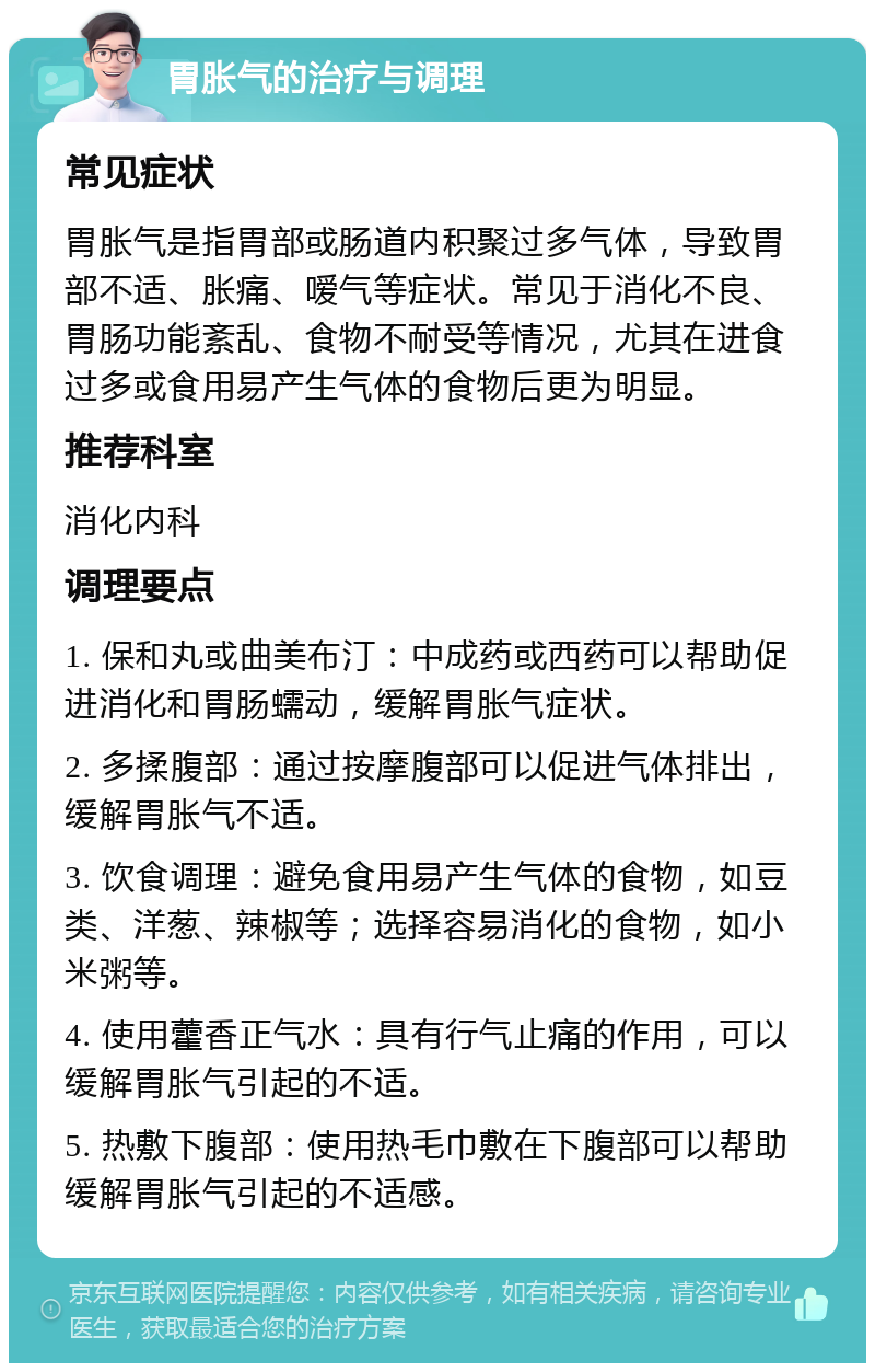 胃胀气的治疗与调理 常见症状 胃胀气是指胃部或肠道内积聚过多气体，导致胃部不适、胀痛、嗳气等症状。常见于消化不良、胃肠功能紊乱、食物不耐受等情况，尤其在进食过多或食用易产生气体的食物后更为明显。 推荐科室 消化内科 调理要点 1. 保和丸或曲美布汀：中成药或西药可以帮助促进消化和胃肠蠕动，缓解胃胀气症状。 2. 多揉腹部：通过按摩腹部可以促进气体排出，缓解胃胀气不适。 3. 饮食调理：避免食用易产生气体的食物，如豆类、洋葱、辣椒等；选择容易消化的食物，如小米粥等。 4. 使用藿香正气水：具有行气止痛的作用，可以缓解胃胀气引起的不适。 5. 热敷下腹部：使用热毛巾敷在下腹部可以帮助缓解胃胀气引起的不适感。