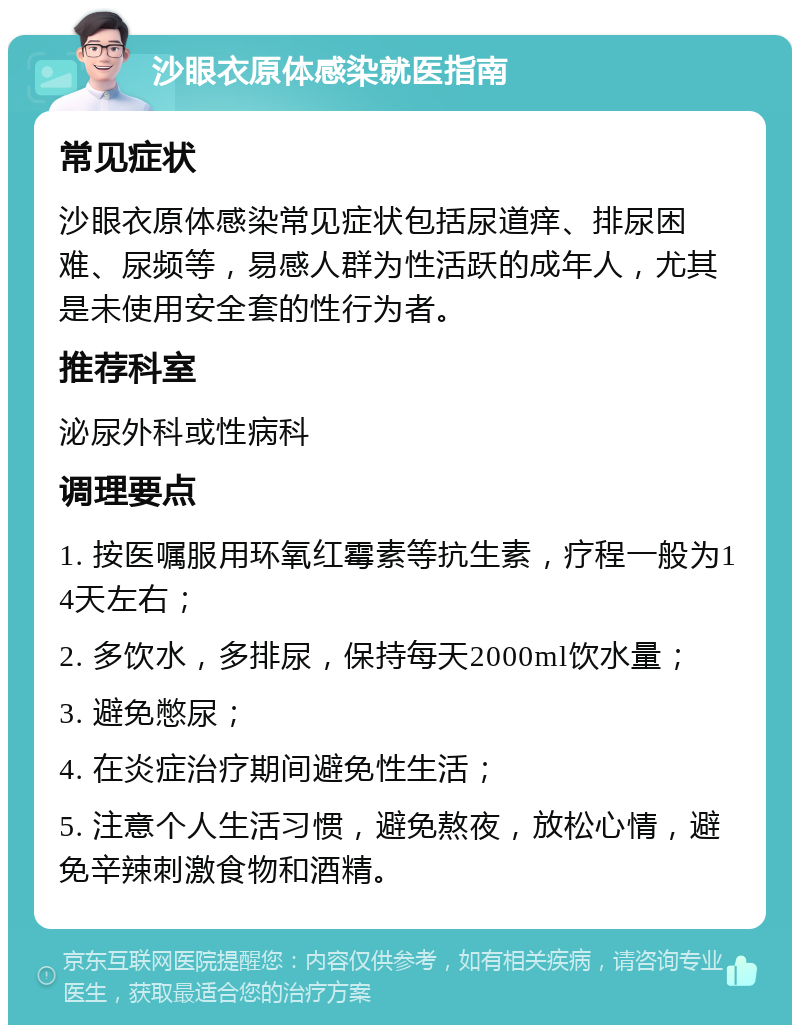 沙眼衣原体感染就医指南 常见症状 沙眼衣原体感染常见症状包括尿道痒、排尿困难、尿频等，易感人群为性活跃的成年人，尤其是未使用安全套的性行为者。 推荐科室 泌尿外科或性病科 调理要点 1. 按医嘱服用环氧红霉素等抗生素，疗程一般为14天左右； 2. 多饮水，多排尿，保持每天2000ml饮水量； 3. 避免憋尿； 4. 在炎症治疗期间避免性生活； 5. 注意个人生活习惯，避免熬夜，放松心情，避免辛辣刺激食物和酒精。