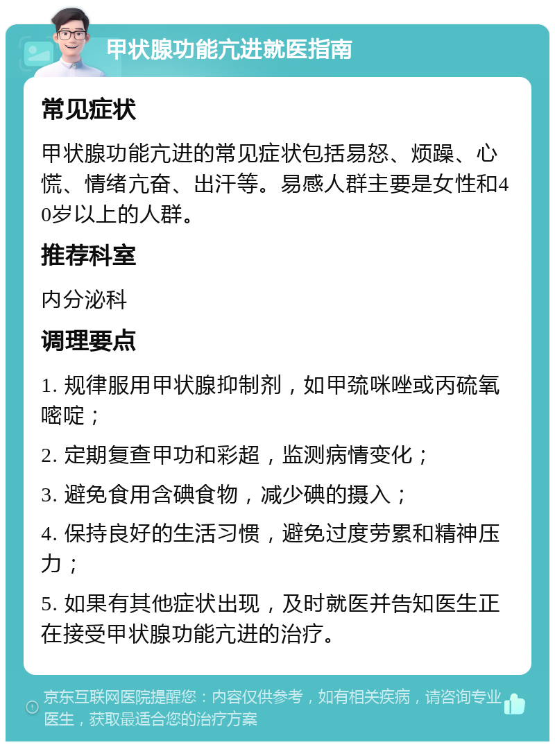 甲状腺功能亢进就医指南 常见症状 甲状腺功能亢进的常见症状包括易怒、烦躁、心慌、情绪亢奋、出汗等。易感人群主要是女性和40岁以上的人群。 推荐科室 内分泌科 调理要点 1. 规律服用甲状腺抑制剂，如甲巯咪唑或丙硫氧嘧啶； 2. 定期复查甲功和彩超，监测病情变化； 3. 避免食用含碘食物，减少碘的摄入； 4. 保持良好的生活习惯，避免过度劳累和精神压力； 5. 如果有其他症状出现，及时就医并告知医生正在接受甲状腺功能亢进的治疗。