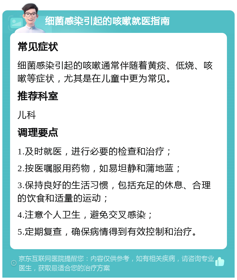 细菌感染引起的咳嗽就医指南 常见症状 细菌感染引起的咳嗽通常伴随着黄痰、低烧、咳嗽等症状，尤其是在儿童中更为常见。 推荐科室 儿科 调理要点 1.及时就医，进行必要的检查和治疗； 2.按医嘱服用药物，如易坦静和蒲地蓝； 3.保持良好的生活习惯，包括充足的休息、合理的饮食和适量的运动； 4.注意个人卫生，避免交叉感染； 5.定期复查，确保病情得到有效控制和治疗。