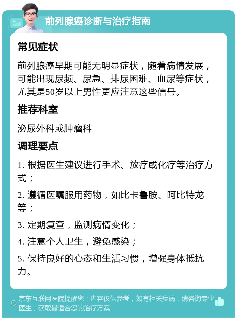 前列腺癌诊断与治疗指南 常见症状 前列腺癌早期可能无明显症状，随着病情发展，可能出现尿频、尿急、排尿困难、血尿等症状，尤其是50岁以上男性更应注意这些信号。 推荐科室 泌尿外科或肿瘤科 调理要点 1. 根据医生建议进行手术、放疗或化疗等治疗方式； 2. 遵循医嘱服用药物，如比卡鲁胺、阿比特龙等； 3. 定期复查，监测病情变化； 4. 注意个人卫生，避免感染； 5. 保持良好的心态和生活习惯，增强身体抵抗力。