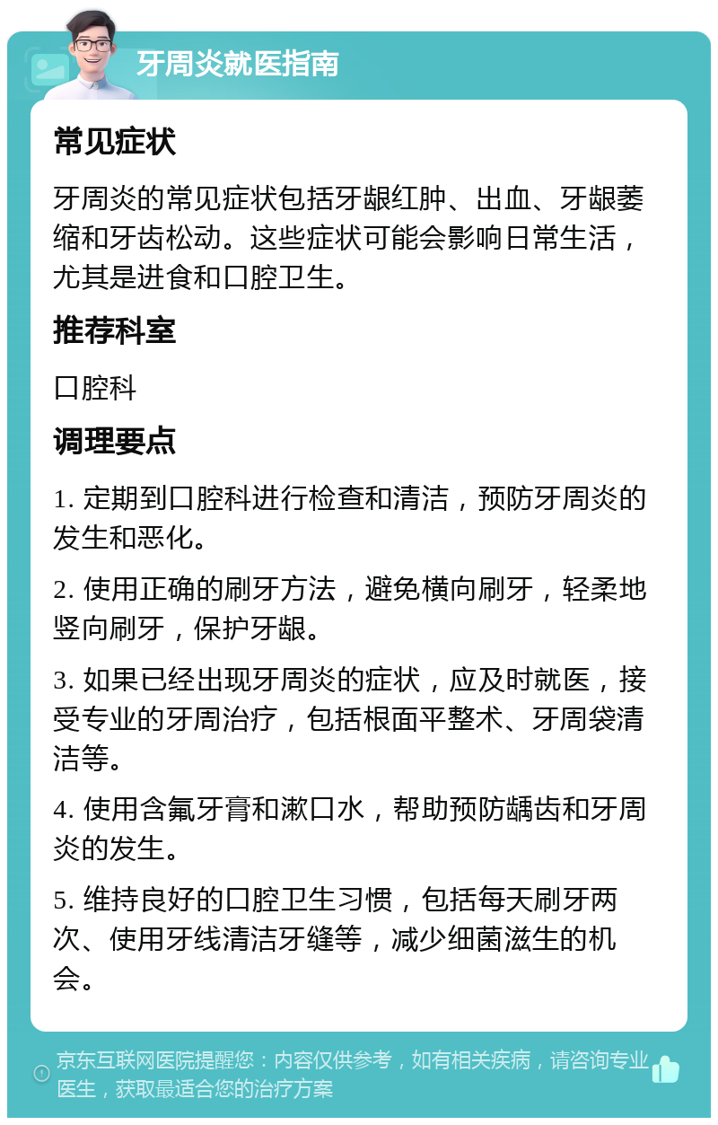 牙周炎就医指南 常见症状 牙周炎的常见症状包括牙龈红肿、出血、牙龈萎缩和牙齿松动。这些症状可能会影响日常生活，尤其是进食和口腔卫生。 推荐科室 口腔科 调理要点 1. 定期到口腔科进行检查和清洁，预防牙周炎的发生和恶化。 2. 使用正确的刷牙方法，避免横向刷牙，轻柔地竖向刷牙，保护牙龈。 3. 如果已经出现牙周炎的症状，应及时就医，接受专业的牙周治疗，包括根面平整术、牙周袋清洁等。 4. 使用含氟牙膏和漱口水，帮助预防龋齿和牙周炎的发生。 5. 维持良好的口腔卫生习惯，包括每天刷牙两次、使用牙线清洁牙缝等，减少细菌滋生的机会。