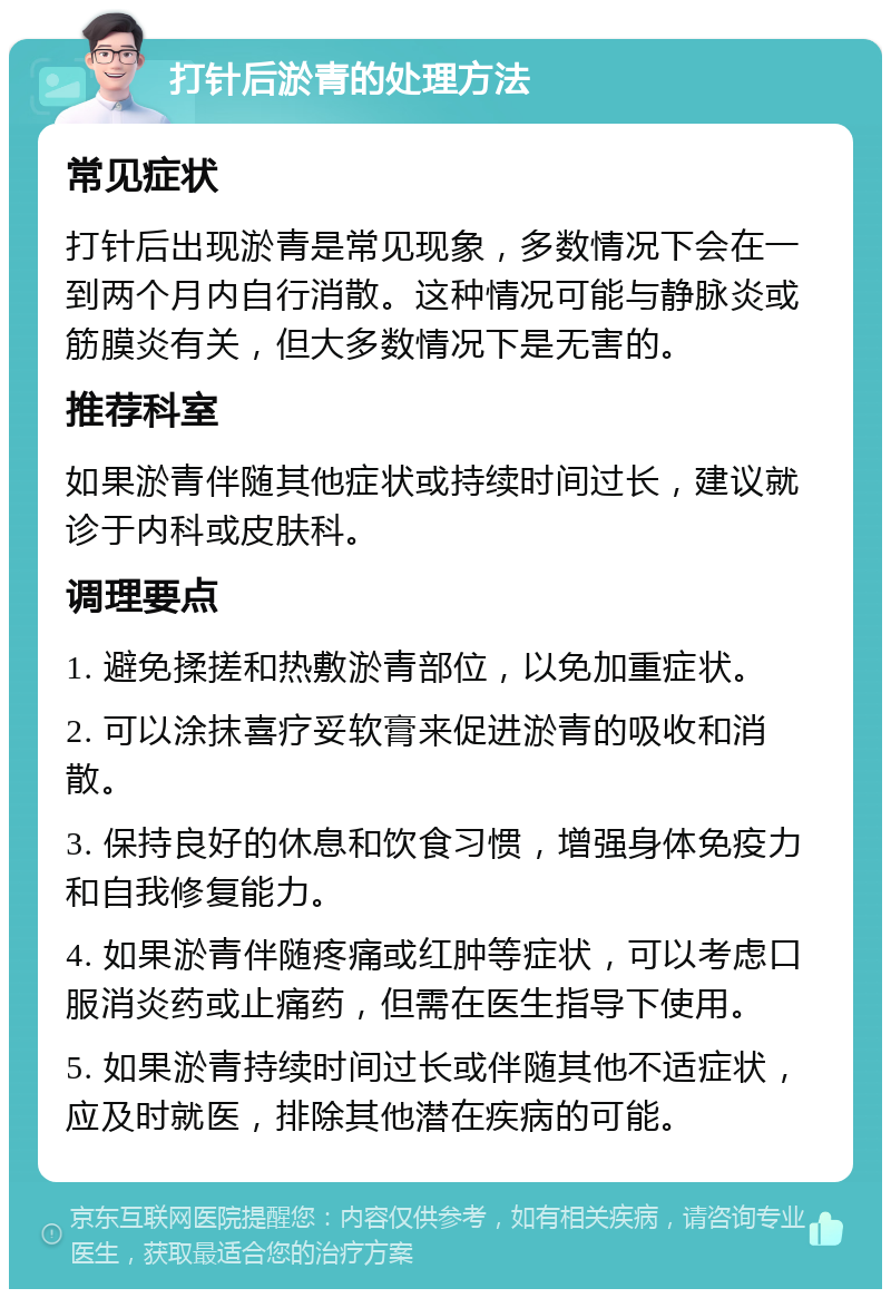 打针后淤青的处理方法 常见症状 打针后出现淤青是常见现象，多数情况下会在一到两个月内自行消散。这种情况可能与静脉炎或筋膜炎有关，但大多数情况下是无害的。 推荐科室 如果淤青伴随其他症状或持续时间过长，建议就诊于内科或皮肤科。 调理要点 1. 避免揉搓和热敷淤青部位，以免加重症状。 2. 可以涂抹喜疗妥软膏来促进淤青的吸收和消散。 3. 保持良好的休息和饮食习惯，增强身体免疫力和自我修复能力。 4. 如果淤青伴随疼痛或红肿等症状，可以考虑口服消炎药或止痛药，但需在医生指导下使用。 5. 如果淤青持续时间过长或伴随其他不适症状，应及时就医，排除其他潜在疾病的可能。