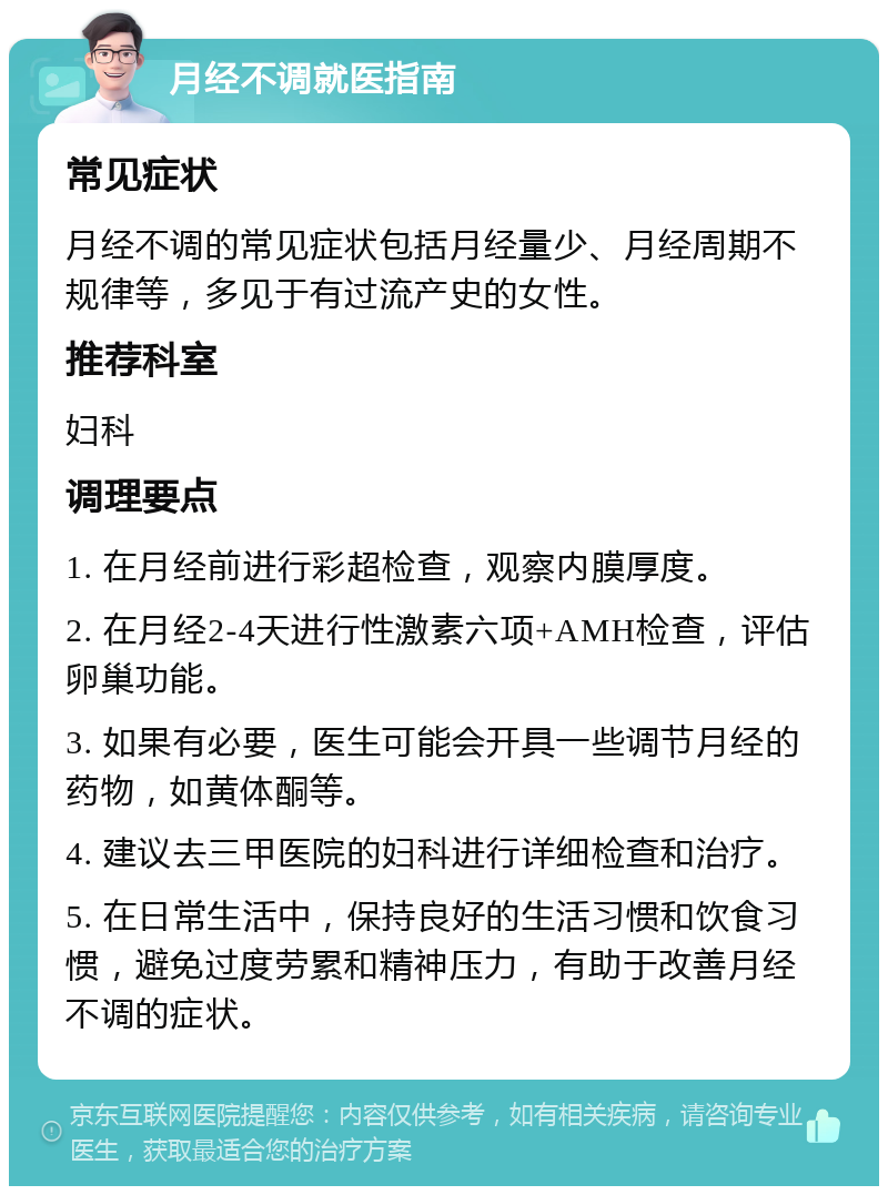 月经不调就医指南 常见症状 月经不调的常见症状包括月经量少、月经周期不规律等，多见于有过流产史的女性。 推荐科室 妇科 调理要点 1. 在月经前进行彩超检查，观察内膜厚度。 2. 在月经2-4天进行性激素六项+AMH检查，评估卵巢功能。 3. 如果有必要，医生可能会开具一些调节月经的药物，如黄体酮等。 4. 建议去三甲医院的妇科进行详细检查和治疗。 5. 在日常生活中，保持良好的生活习惯和饮食习惯，避免过度劳累和精神压力，有助于改善月经不调的症状。