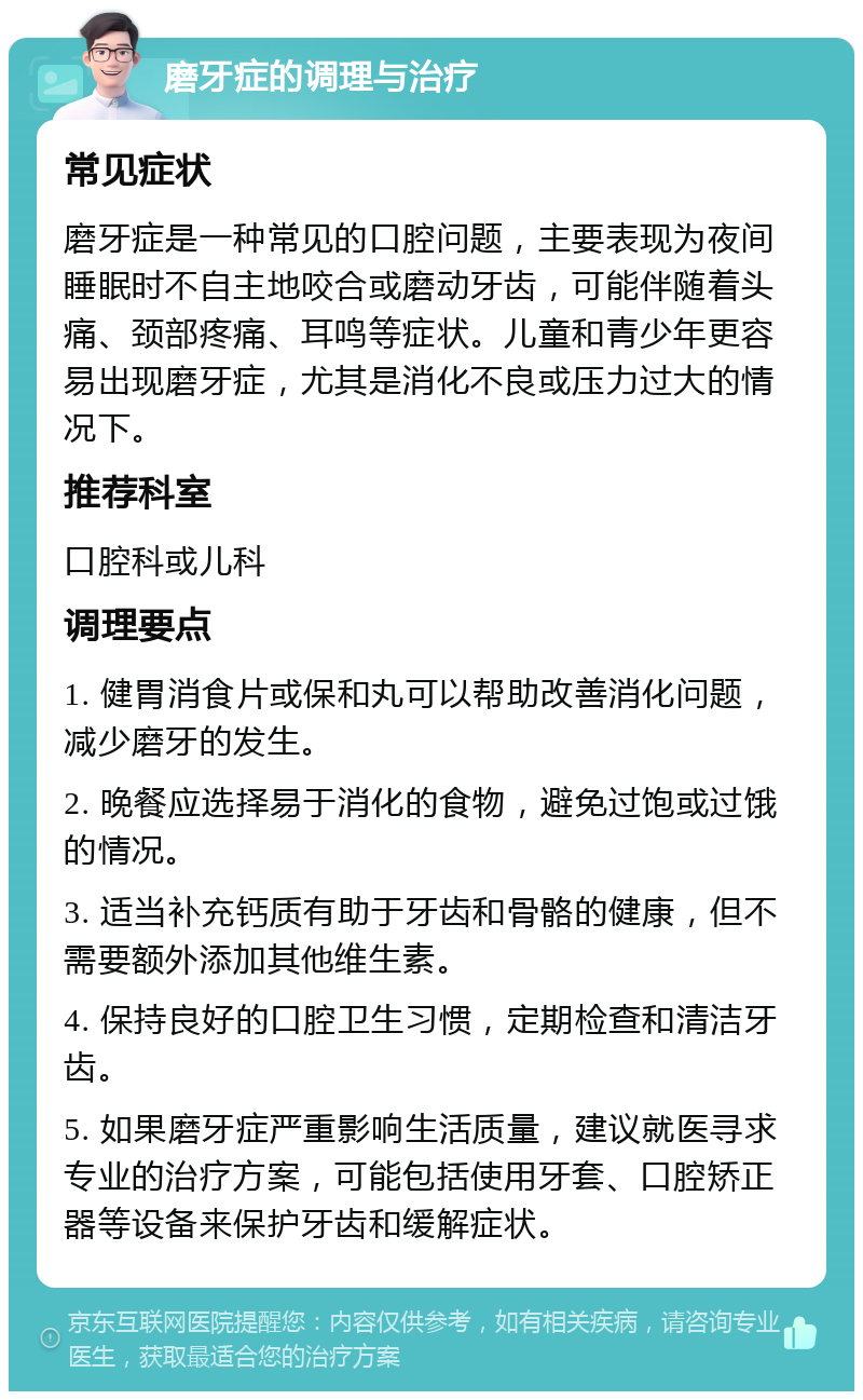 磨牙症的调理与治疗 常见症状 磨牙症是一种常见的口腔问题，主要表现为夜间睡眠时不自主地咬合或磨动牙齿，可能伴随着头痛、颈部疼痛、耳鸣等症状。儿童和青少年更容易出现磨牙症，尤其是消化不良或压力过大的情况下。 推荐科室 口腔科或儿科 调理要点 1. 健胃消食片或保和丸可以帮助改善消化问题，减少磨牙的发生。 2. 晚餐应选择易于消化的食物，避免过饱或过饿的情况。 3. 适当补充钙质有助于牙齿和骨骼的健康，但不需要额外添加其他维生素。 4. 保持良好的口腔卫生习惯，定期检查和清洁牙齿。 5. 如果磨牙症严重影响生活质量，建议就医寻求专业的治疗方案，可能包括使用牙套、口腔矫正器等设备来保护牙齿和缓解症状。