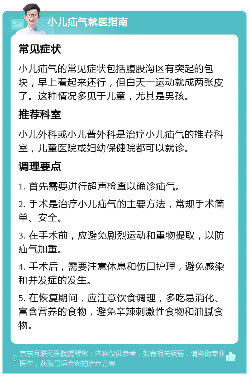 小儿疝气就医指南 常见症状 小儿疝气的常见症状包括腹股沟区有突起的包块，早上看起来还行，但白天一运动就成两张皮了。这种情况多见于儿童，尤其是男孩。 推荐科室 小儿外科或小儿普外科是治疗小儿疝气的推荐科室，儿童医院或妇幼保健院都可以就诊。 调理要点 1. 首先需要进行超声检查以确诊疝气。 2. 手术是治疗小儿疝气的主要方法，常规手术简单、安全。 3. 在手术前，应避免剧烈运动和重物提取，以防疝气加重。 4. 手术后，需要注意休息和伤口护理，避免感染和并发症的发生。 5. 在恢复期间，应注意饮食调理，多吃易消化、富含营养的食物，避免辛辣刺激性食物和油腻食物。