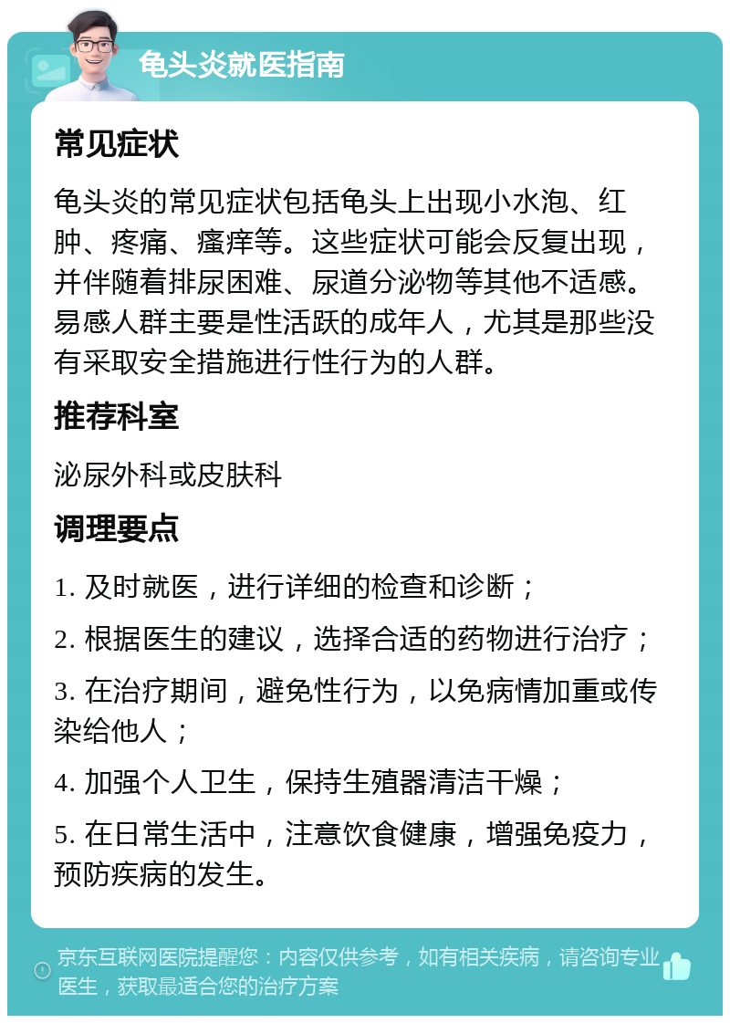 龟头炎就医指南 常见症状 龟头炎的常见症状包括龟头上出现小水泡、红肿、疼痛、瘙痒等。这些症状可能会反复出现，并伴随着排尿困难、尿道分泌物等其他不适感。易感人群主要是性活跃的成年人，尤其是那些没有采取安全措施进行性行为的人群。 推荐科室 泌尿外科或皮肤科 调理要点 1. 及时就医，进行详细的检查和诊断； 2. 根据医生的建议，选择合适的药物进行治疗； 3. 在治疗期间，避免性行为，以免病情加重或传染给他人； 4. 加强个人卫生，保持生殖器清洁干燥； 5. 在日常生活中，注意饮食健康，增强免疫力，预防疾病的发生。