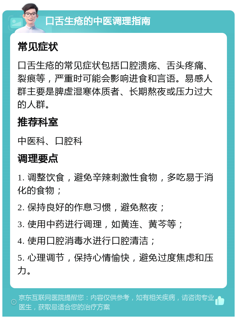 口舌生疮的中医调理指南 常见症状 口舌生疮的常见症状包括口腔溃疡、舌头疼痛、裂痕等，严重时可能会影响进食和言语。易感人群主要是脾虚湿寒体质者、长期熬夜或压力过大的人群。 推荐科室 中医科、口腔科 调理要点 1. 调整饮食，避免辛辣刺激性食物，多吃易于消化的食物； 2. 保持良好的作息习惯，避免熬夜； 3. 使用中药进行调理，如黄连、黄芩等； 4. 使用口腔消毒水进行口腔清洁； 5. 心理调节，保持心情愉快，避免过度焦虑和压力。