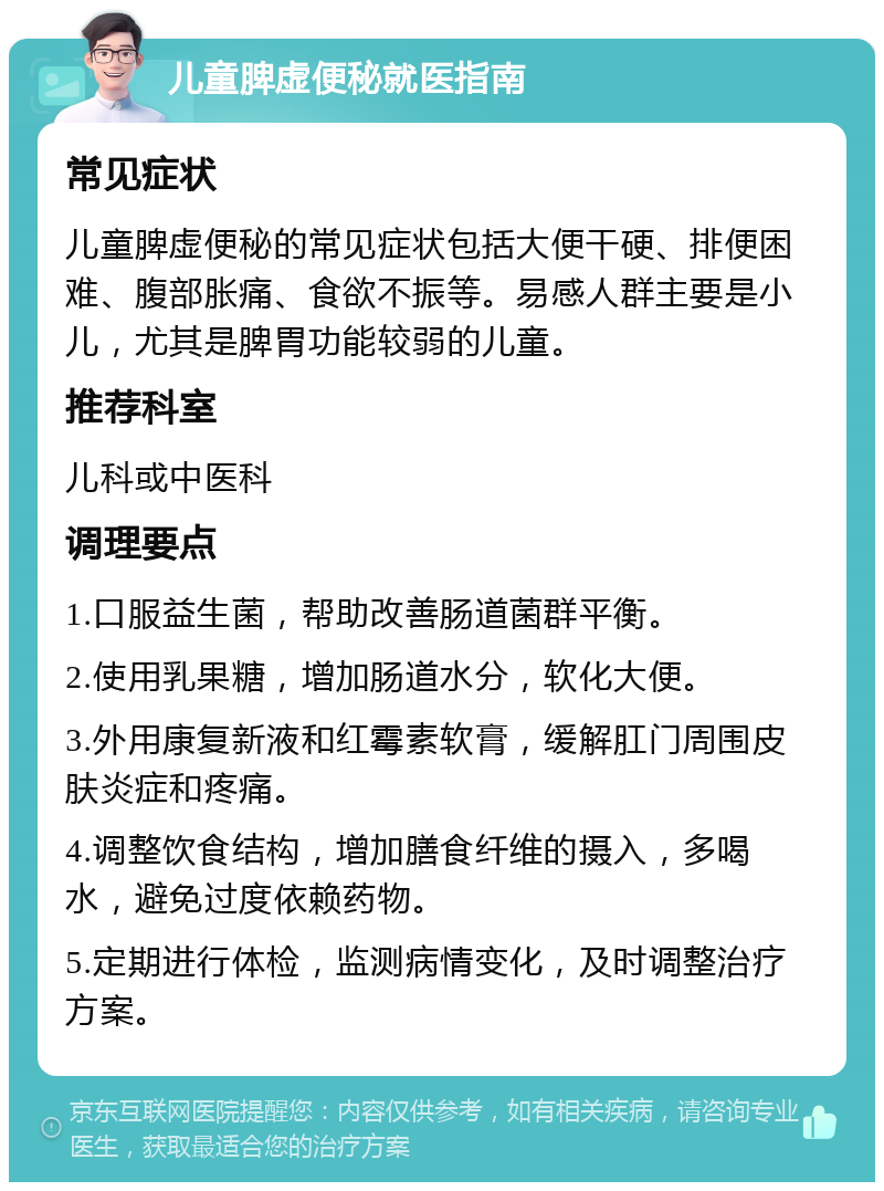 儿童脾虚便秘就医指南 常见症状 儿童脾虚便秘的常见症状包括大便干硬、排便困难、腹部胀痛、食欲不振等。易感人群主要是小儿，尤其是脾胃功能较弱的儿童。 推荐科室 儿科或中医科 调理要点 1.口服益生菌，帮助改善肠道菌群平衡。 2.使用乳果糖，增加肠道水分，软化大便。 3.外用康复新液和红霉素软膏，缓解肛门周围皮肤炎症和疼痛。 4.调整饮食结构，增加膳食纤维的摄入，多喝水，避免过度依赖药物。 5.定期进行体检，监测病情变化，及时调整治疗方案。