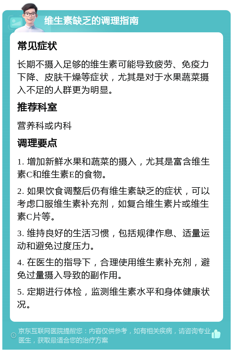 维生素缺乏的调理指南 常见症状 长期不摄入足够的维生素可能导致疲劳、免疫力下降、皮肤干燥等症状，尤其是对于水果蔬菜摄入不足的人群更为明显。 推荐科室 营养科或内科 调理要点 1. 增加新鲜水果和蔬菜的摄入，尤其是富含维生素C和维生素E的食物。 2. 如果饮食调整后仍有维生素缺乏的症状，可以考虑口服维生素补充剂，如复合维生素片或维生素C片等。 3. 维持良好的生活习惯，包括规律作息、适量运动和避免过度压力。 4. 在医生的指导下，合理使用维生素补充剂，避免过量摄入导致的副作用。 5. 定期进行体检，监测维生素水平和身体健康状况。