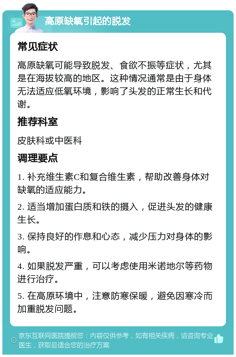 高原缺氧引起的脱发 常见症状 高原缺氧可能导致脱发、食欲不振等症状，尤其是在海拔较高的地区。这种情况通常是由于身体无法适应低氧环境，影响了头发的正常生长和代谢。 推荐科室 皮肤科或中医科 调理要点 1. 补充维生素C和复合维生素，帮助改善身体对缺氧的适应能力。 2. 适当增加蛋白质和铁的摄入，促进头发的健康生长。 3. 保持良好的作息和心态，减少压力对身体的影响。 4. 如果脱发严重，可以考虑使用米诺地尔等药物进行治疗。 5. 在高原环境中，注意防寒保暖，避免因寒冷而加重脱发问题。