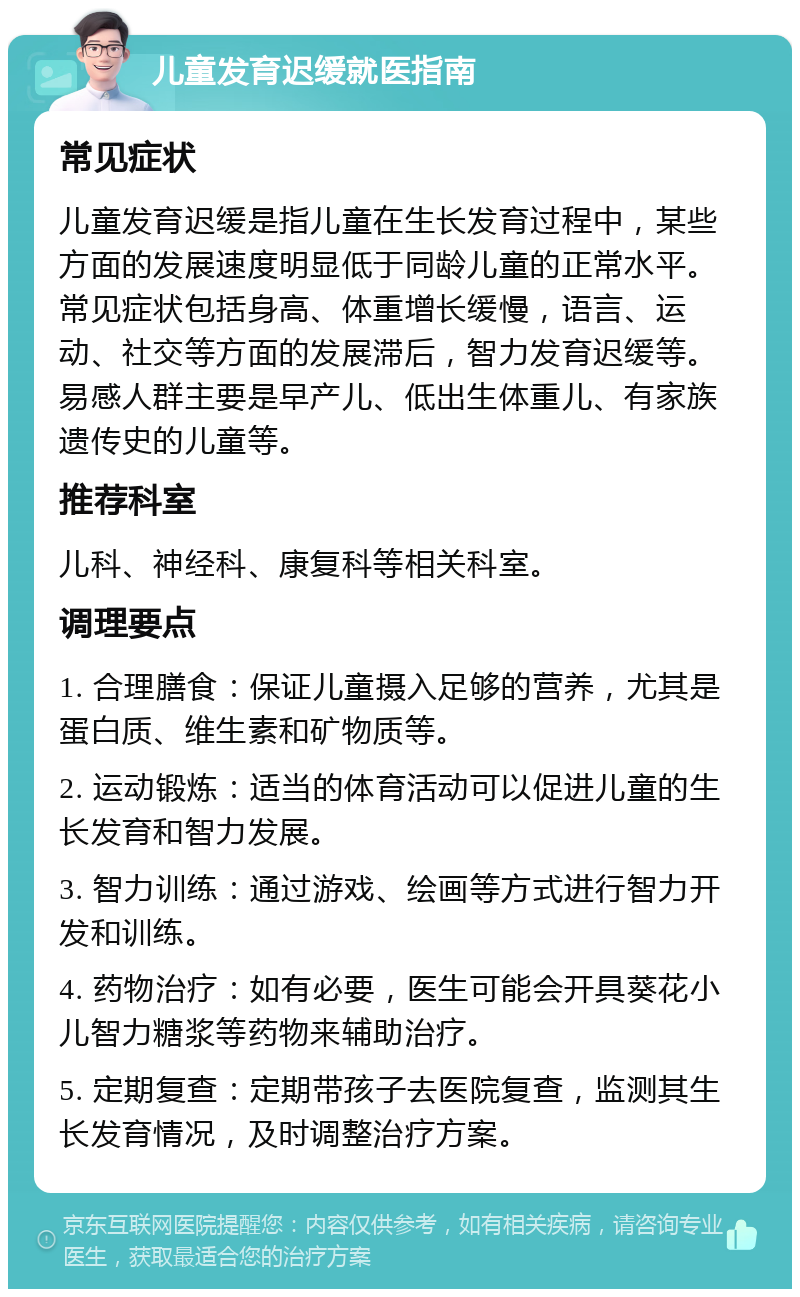 儿童发育迟缓就医指南 常见症状 儿童发育迟缓是指儿童在生长发育过程中，某些方面的发展速度明显低于同龄儿童的正常水平。常见症状包括身高、体重增长缓慢，语言、运动、社交等方面的发展滞后，智力发育迟缓等。易感人群主要是早产儿、低出生体重儿、有家族遗传史的儿童等。 推荐科室 儿科、神经科、康复科等相关科室。 调理要点 1. 合理膳食：保证儿童摄入足够的营养，尤其是蛋白质、维生素和矿物质等。 2. 运动锻炼：适当的体育活动可以促进儿童的生长发育和智力发展。 3. 智力训练：通过游戏、绘画等方式进行智力开发和训练。 4. 药物治疗：如有必要，医生可能会开具葵花小儿智力糖浆等药物来辅助治疗。 5. 定期复查：定期带孩子去医院复查，监测其生长发育情况，及时调整治疗方案。