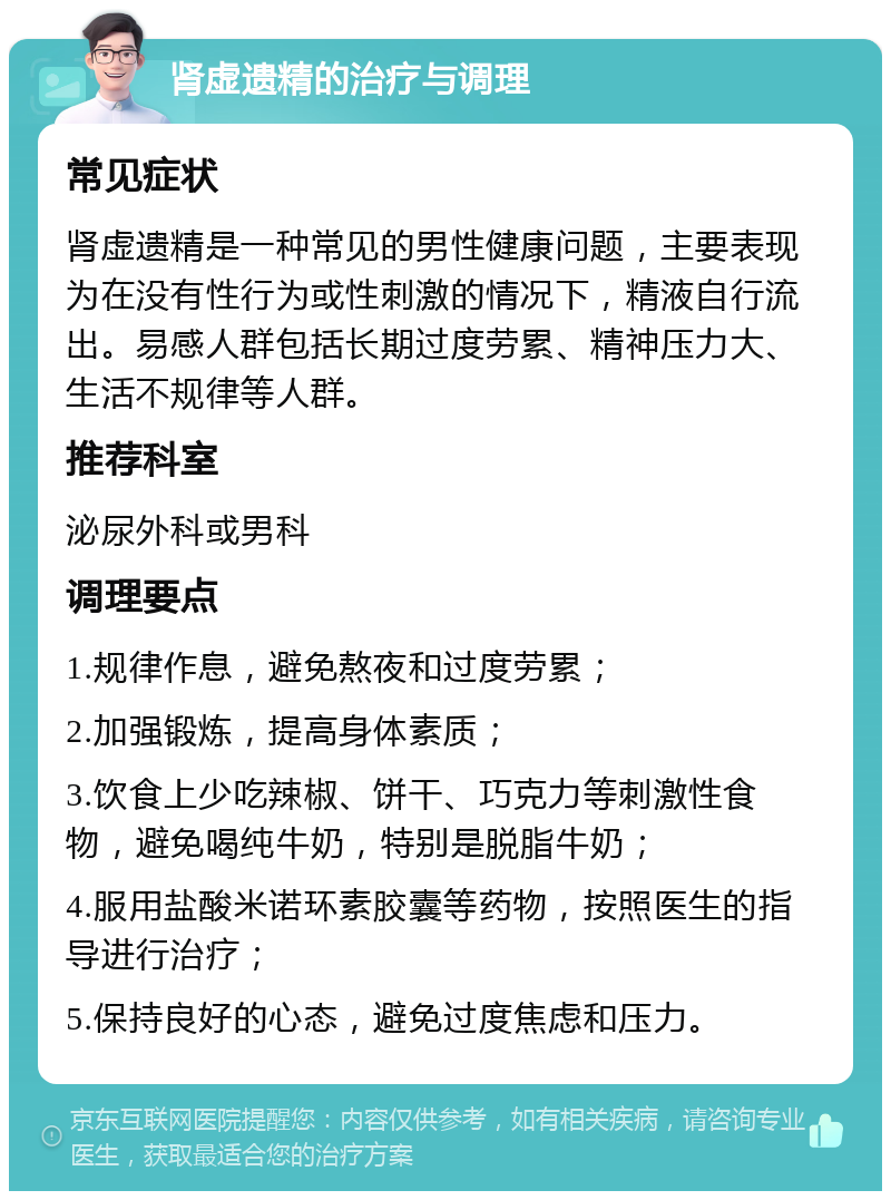 肾虚遗精的治疗与调理 常见症状 肾虚遗精是一种常见的男性健康问题，主要表现为在没有性行为或性刺激的情况下，精液自行流出。易感人群包括长期过度劳累、精神压力大、生活不规律等人群。 推荐科室 泌尿外科或男科 调理要点 1.规律作息，避免熬夜和过度劳累； 2.加强锻炼，提高身体素质； 3.饮食上少吃辣椒、饼干、巧克力等刺激性食物，避免喝纯牛奶，特别是脱脂牛奶； 4.服用盐酸米诺环素胶囊等药物，按照医生的指导进行治疗； 5.保持良好的心态，避免过度焦虑和压力。