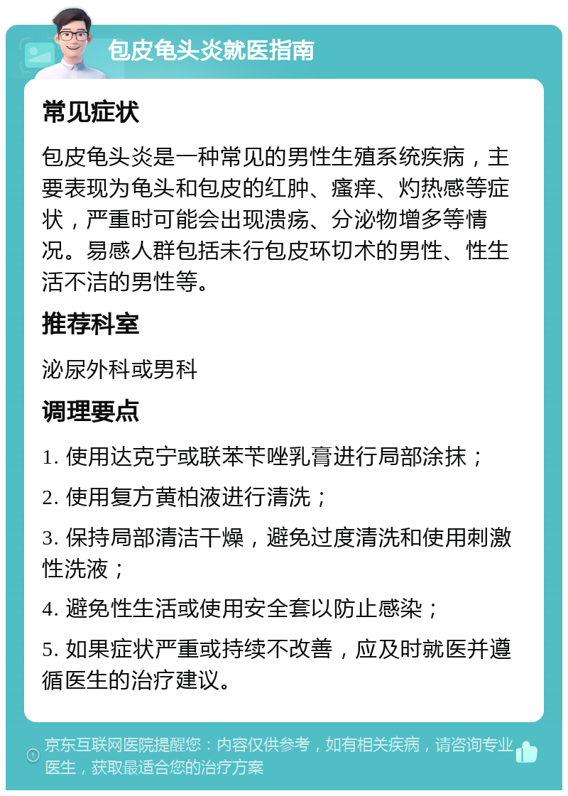 包皮龟头炎就医指南 常见症状 包皮龟头炎是一种常见的男性生殖系统疾病，主要表现为龟头和包皮的红肿、瘙痒、灼热感等症状，严重时可能会出现溃疡、分泌物增多等情况。易感人群包括未行包皮环切术的男性、性生活不洁的男性等。 推荐科室 泌尿外科或男科 调理要点 1. 使用达克宁或联苯苄唑乳膏进行局部涂抹； 2. 使用复方黄柏液进行清洗； 3. 保持局部清洁干燥，避免过度清洗和使用刺激性洗液； 4. 避免性生活或使用安全套以防止感染； 5. 如果症状严重或持续不改善，应及时就医并遵循医生的治疗建议。