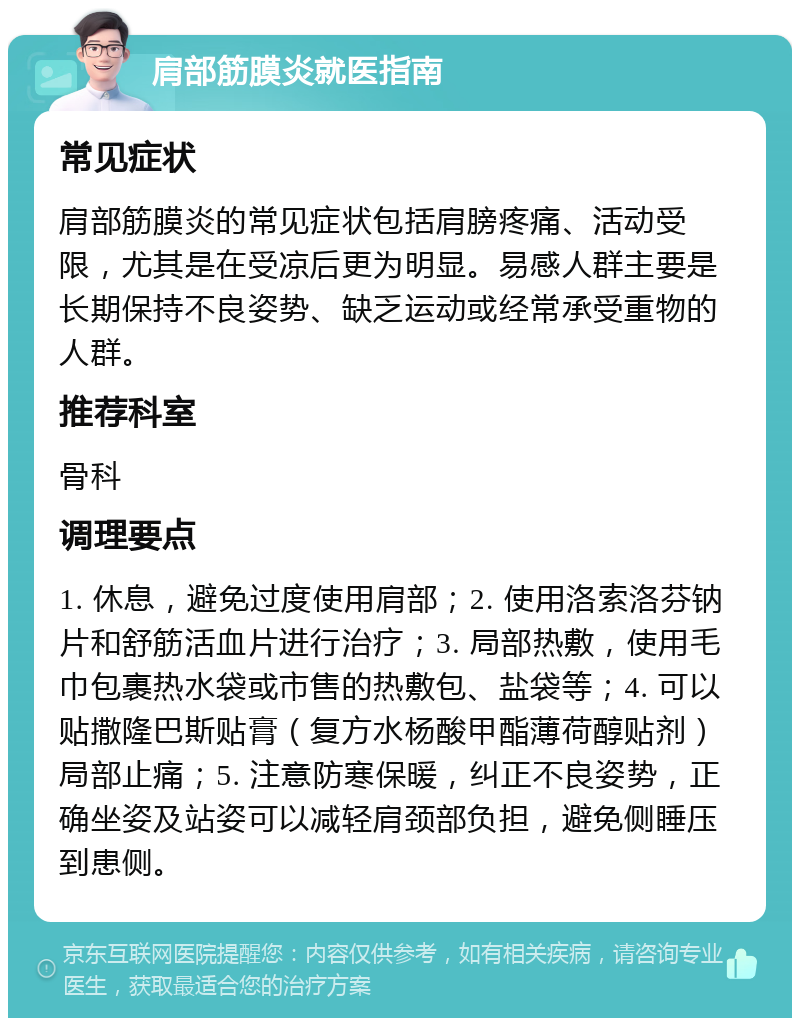 肩部筋膜炎就医指南 常见症状 肩部筋膜炎的常见症状包括肩膀疼痛、活动受限，尤其是在受凉后更为明显。易感人群主要是长期保持不良姿势、缺乏运动或经常承受重物的人群。 推荐科室 骨科 调理要点 1. 休息，避免过度使用肩部；2. 使用洛索洛芬钠片和舒筋活血片进行治疗；3. 局部热敷，使用毛巾包裹热水袋或市售的热敷包、盐袋等；4. 可以贴撒隆巴斯贴膏（复方水杨酸甲酯薄荷醇贴剂）局部止痛；5. 注意防寒保暖，纠正不良姿势，正确坐姿及站姿可以减轻肩颈部负担，避免侧睡压到患侧。