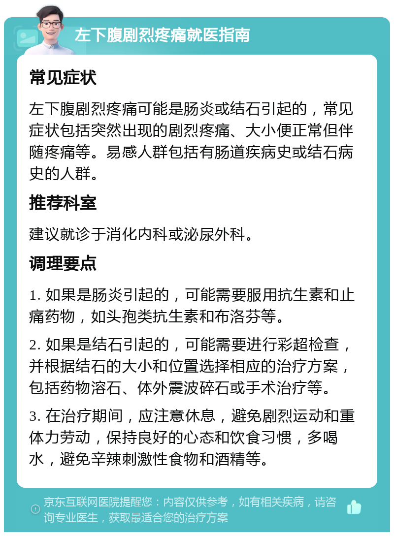 左下腹剧烈疼痛就医指南 常见症状 左下腹剧烈疼痛可能是肠炎或结石引起的，常见症状包括突然出现的剧烈疼痛、大小便正常但伴随疼痛等。易感人群包括有肠道疾病史或结石病史的人群。 推荐科室 建议就诊于消化内科或泌尿外科。 调理要点 1. 如果是肠炎引起的，可能需要服用抗生素和止痛药物，如头孢类抗生素和布洛芬等。 2. 如果是结石引起的，可能需要进行彩超检查，并根据结石的大小和位置选择相应的治疗方案，包括药物溶石、体外震波碎石或手术治疗等。 3. 在治疗期间，应注意休息，避免剧烈运动和重体力劳动，保持良好的心态和饮食习惯，多喝水，避免辛辣刺激性食物和酒精等。