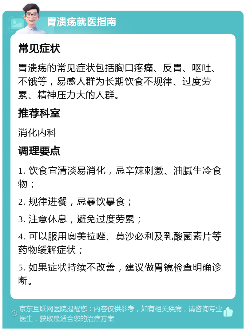 胃溃疡就医指南 常见症状 胃溃疡的常见症状包括胸口疼痛、反胃、呕吐、不饿等，易感人群为长期饮食不规律、过度劳累、精神压力大的人群。 推荐科室 消化内科 调理要点 1. 饮食宜清淡易消化，忌辛辣刺激、油腻生冷食物； 2. 规律进餐，忌暴饮暴食； 3. 注意休息，避免过度劳累； 4. 可以服用奥美拉唑、莫沙必利及乳酸菌素片等药物缓解症状； 5. 如果症状持续不改善，建议做胃镜检查明确诊断。