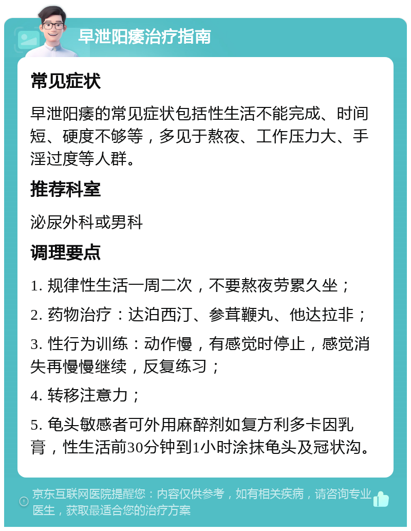 早泄阳痿治疗指南 常见症状 早泄阳痿的常见症状包括性生活不能完成、时间短、硬度不够等，多见于熬夜、工作压力大、手淫过度等人群。 推荐科室 泌尿外科或男科 调理要点 1. 规律性生活一周二次，不要熬夜劳累久坐； 2. 药物治疗：达泊西汀、参茸鞭丸、他达拉非； 3. 性行为训练：动作慢，有感觉时停止，感觉消失再慢慢继续，反复练习； 4. 转移注意力； 5. 龟头敏感者可外用麻醉剂如复方利多卡因乳膏，性生活前30分钟到1小时涂抹龟头及冠状沟。