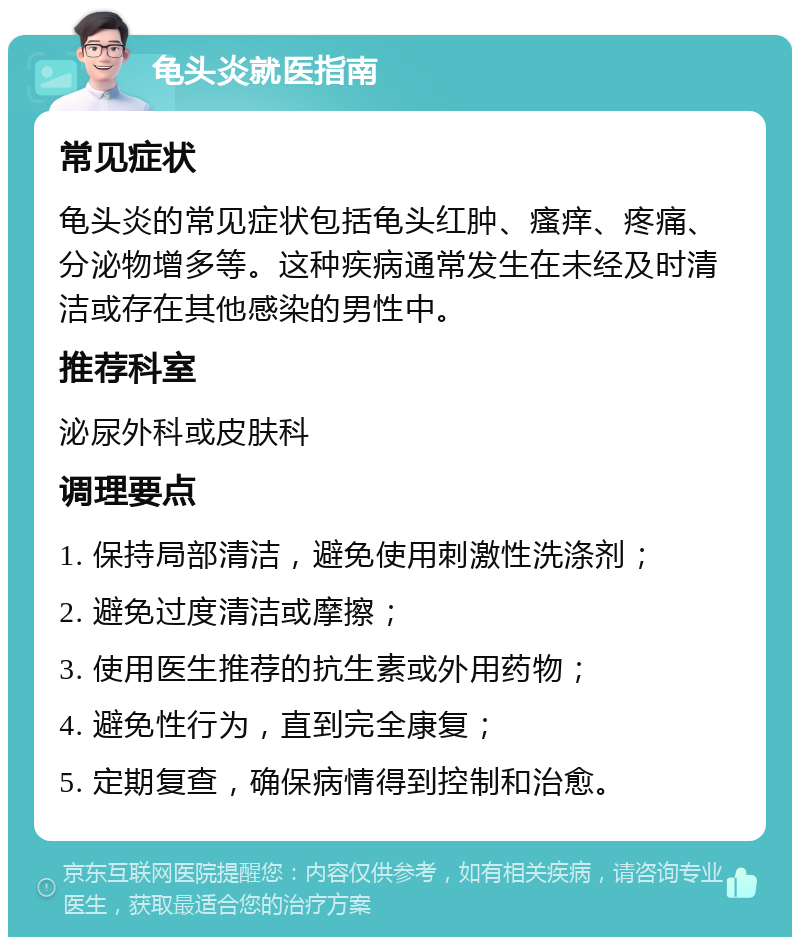 龟头炎就医指南 常见症状 龟头炎的常见症状包括龟头红肿、瘙痒、疼痛、分泌物增多等。这种疾病通常发生在未经及时清洁或存在其他感染的男性中。 推荐科室 泌尿外科或皮肤科 调理要点 1. 保持局部清洁，避免使用刺激性洗涤剂； 2. 避免过度清洁或摩擦； 3. 使用医生推荐的抗生素或外用药物； 4. 避免性行为，直到完全康复； 5. 定期复查，确保病情得到控制和治愈。