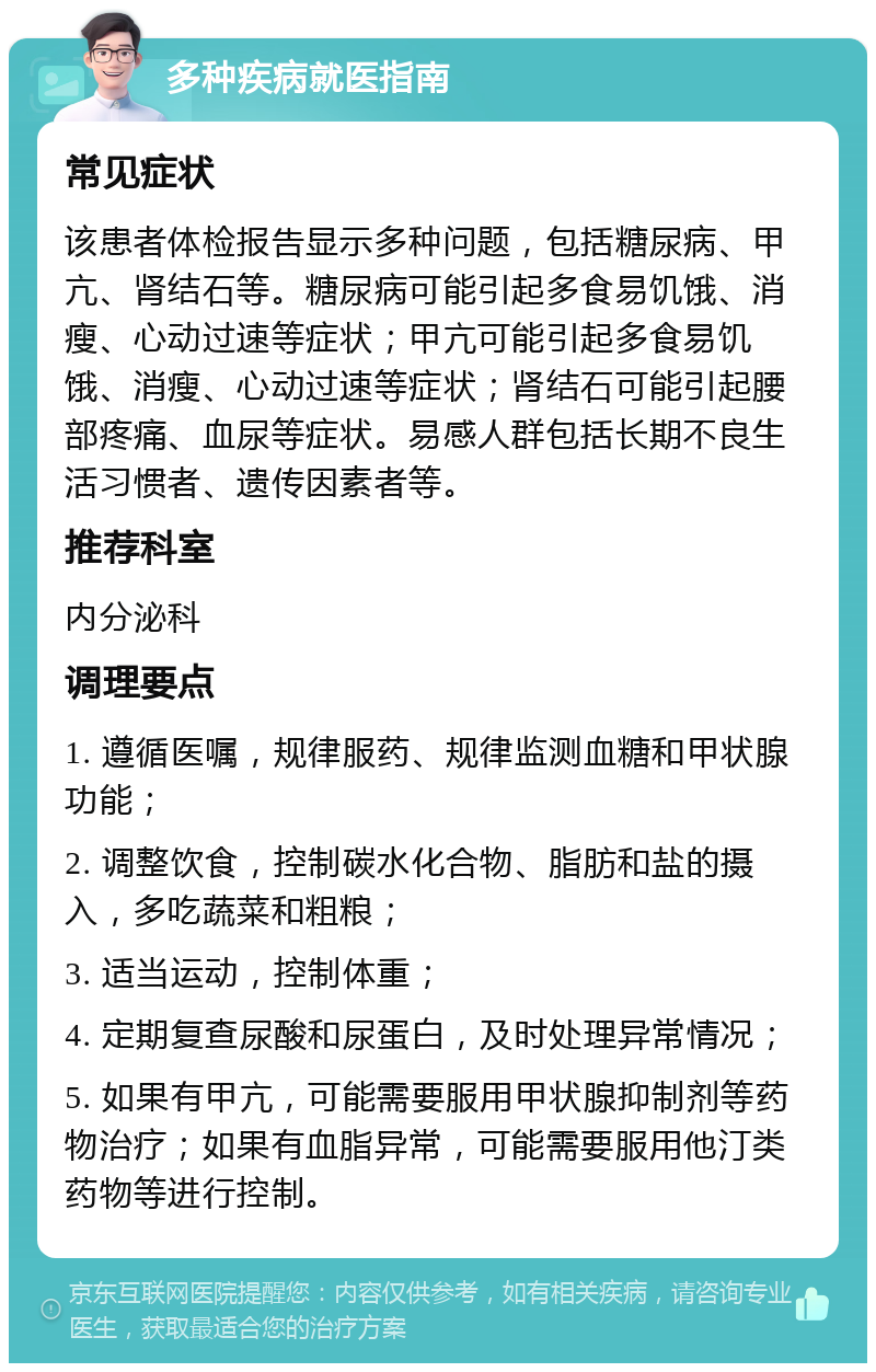 多种疾病就医指南 常见症状 该患者体检报告显示多种问题，包括糖尿病、甲亢、肾结石等。糖尿病可能引起多食易饥饿、消瘦、心动过速等症状；甲亢可能引起多食易饥饿、消瘦、心动过速等症状；肾结石可能引起腰部疼痛、血尿等症状。易感人群包括长期不良生活习惯者、遗传因素者等。 推荐科室 内分泌科 调理要点 1. 遵循医嘱，规律服药、规律监测血糖和甲状腺功能； 2. 调整饮食，控制碳水化合物、脂肪和盐的摄入，多吃蔬菜和粗粮； 3. 适当运动，控制体重； 4. 定期复查尿酸和尿蛋白，及时处理异常情况； 5. 如果有甲亢，可能需要服用甲状腺抑制剂等药物治疗；如果有血脂异常，可能需要服用他汀类药物等进行控制。